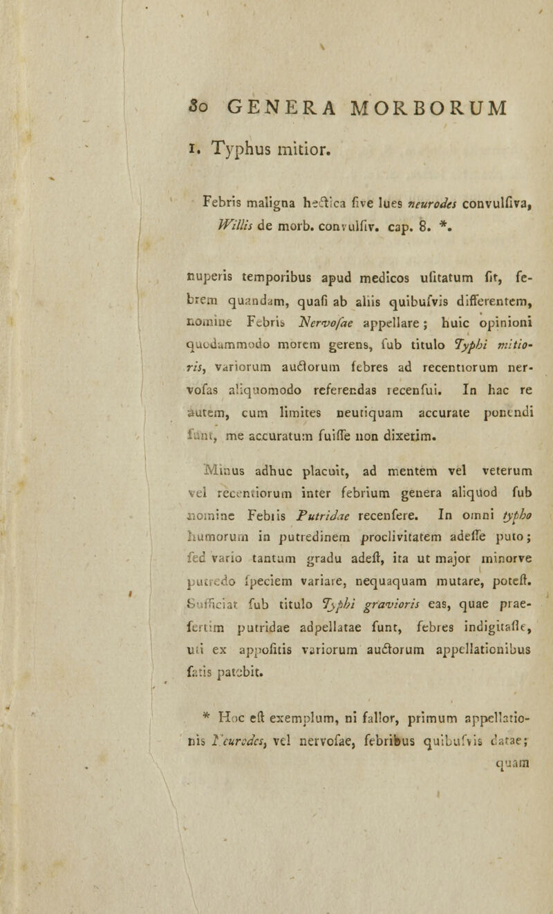 i. Typhus mitior. Febris maligna heftica five lues neurodes convulfiva, Willis de morb. convulfiv. C3p. 8. *. nuperis temporibus apud medicos uiitatum fit, fe- brem quandam, quafi ab ahis quibufvis difterentem, nomine Fcbris Nervo/ae appellare; huic opinioni Quiiiummodo morem gerens, fub titulo Typbi mitio- ris, variorum audlorum febres ad recentiorum ner- vofas aliquomodo referendas lecenfui. In hac re autem, cum limites neutiquam accurate puncndi lunt, me accuratum fuiffe non dixerim. Minus adhuc placuit, ad mentem vel veterum vel recentiorum inter febrium genera aliquod fub nomine Febiis Putridae recenfere. In omni typbo humorum in putredinem proclivitatem adeffe puto; fed vario tantum gradu adeft, ita ut major minorve putredo fpeciem variare, nequaquam mutare, poteft. tciat fub titulo Tjypbi gravioris eas, quae prae- fertim putridae adpellatae funt, febtes indigitafle, uti ex appofitis \\iriorum auclorum appellationibus fatis patcbit. * HoC eft exemplum, ni fallor, primum appelhtio- nis 1'cursdcSf vel nervofae, fcbribus quibufvia datae; quarn