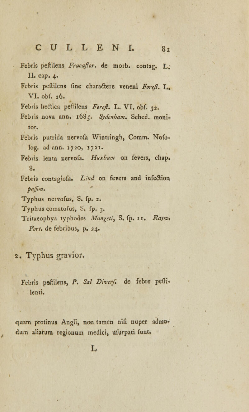 Febris peftilens Fracafior. d.e morb. contag. L; II. cap. 4. Febris peftilens ilne chara&ere veneni Forefl. L. VI. obf. 26. Febris hedYica peftilens Foreft. L. VI. obf. 32. Febris nova ann. 168^. Sydcnbam. Sched. moni- tor. Febris putrida nervofa Wintringh, Comm. Nofo- log. ad ann. 1720, 1721. Febris lenta nervofa. Huxbam on fevers, chap, 8. Febris contagiofa. Lind on fevers and infe^ion fajfim. Typhus nervofus, S. fp. 2. Typhus comatofus, S. fp. 3. Tritaeophya typhodes Mangctit S, fp. 11. Rayw* Fort. de febribus, p. 24. 2. Typhus gravior. Febris peftilens, P. Sal Diverf. de febre pefti- lenti. quam protinus Angli, noo tamen nifi nuper admo- dum aliarum regionum medici, ufurpati funt. L