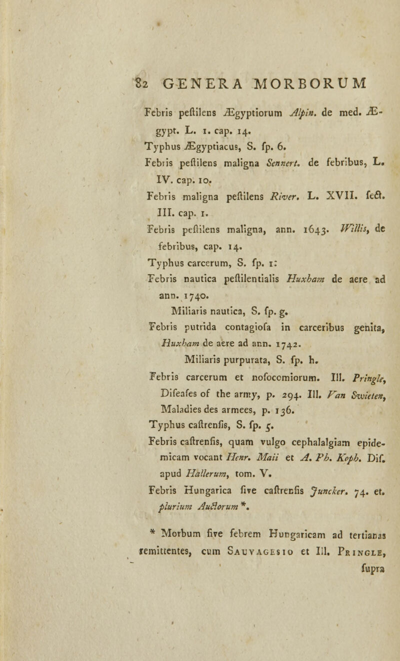 Fcbris peftilens iEgyptiorum Alpin. de med. M- gypt. L. i. cap. 14. Typhus JEgyptiacus, S. fp. 6. Febiis peflilens maligna Sennert. de febribus, L. IV. cap. 10. Febris maligna peflilens River. L. XVII. k&. III. cap. r. Febris peflilens maligna, ann. 1643. Wlllis, de febribus, cap. 14. Typhus carcerum, S. fp. 1: Febris nautica peflilentialis Huxham de aere ad ann. 1740. Miliaris nautica, S. fp. g. Febris putrida contagiofa in carceribus genita, Huxham de aere ad ar.n. 1742. Miliaris purpurata, S. fp. h. Febris carcerum et nofocomiorum. 111. Pringle^ Difeafes of the army, p. 294. III. Fan Svjicten, Maladies des armees, p. 136. Typhus caftrenfis, S. fp. £. Febris caftrenfis, quam vulgo cephalalgiam epide- micam vocant Hcnr. Maii et A. Ph. Koph. Dif. apud Halierum, tom. V. Febris Hungarica five caftrecfis JuncJcer. 74. et. flurium AuSlorum *. * Morbum five febrem Kungaricam ad tertianas remittentes, cum Sauvagesio et Iil. Pringle, fupra