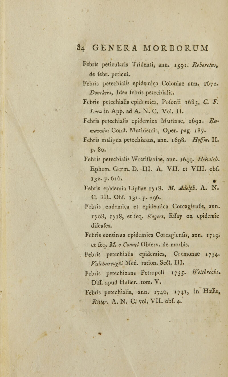 Febris peticularis Tridenti, ann. 1^91. Roioretust de febr. pcticul. Febris pctechialis epirlemica Coloniae ann. i6j2. Donciers, Idea febris petechialis. Febris petcchialis epiaVmica, Pofcnii 1683, C. F. Leeu in App. ad A. N. C. Vol. II. Febris petechialis epidemica Mutinae, 1692. Ra- mazzini Conft. MutirienGs, Oper. pag 187. Febris maligna petechizans, ann. 1698. Hoffht. II. p. 80. Febris petecbialis Wratiflaviae, ann. 1699. Hehvicb. Ephem. Germ. D. III. A. VII. et VIII. obf. 132. p. 6;6. # Febris rpidemia LipGae 1718. M. Adolph. A. N. C. III. Obf. 131. p. 296. Febris endemica et epidemica Corcagienfis, ann. 1708, 1718, et feq. Rogers, Effay on epidenaic difeafes. Febiis continua epidemica Cotcagienfis, ann. 1719. et feq. M. 0 Conncl Obferv. de morbis. Febris petechialis epidemica, Cremonae 1734. Falcharengki Med. ration. Sect. III. Febris petechizans Petropoli 173$. Weitlrccht. Diff. apud Haller. tom. V. Febris petechialis, ann. 1740, 1741, in Haflu4