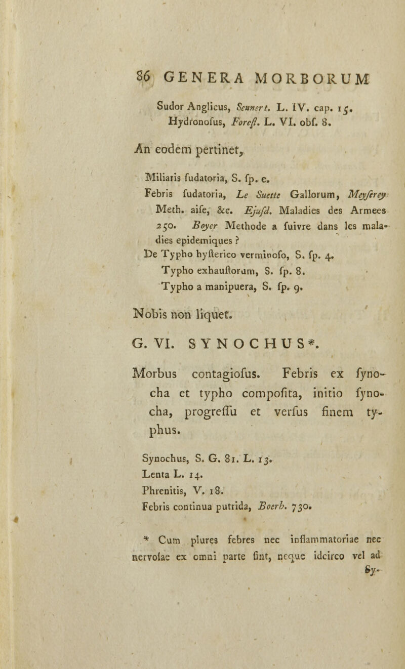 Sudor Anglicus, Seunert. L. IV. cap. ic. Hydfonofus, Forejl. L. VI. obf. 8. An eodem pertinet, Miliaris fudatoria, S. fp. e. Febris fudatoria, Le Suette Gallorum, Meyferey Meth. aife, &c. Ejufd. Maladies des Armees 250. Boycr Methode a fuivre dans les mala- dies epidemiques ? De Typho byfterico verminofo, S. fp. 4. Typho exhauftoram, S. fp. 8. Typho a manipuera, S. fp. g. Nobis non liquet. G. VI. SYNOCHUS*. Morbus contagiofus. Febris ex fyno- cha et typho compofita, initio fyno- cha, progreilii et verfus finem ty- phus. Synochus, S. G. 81. L. 13. Lenta L. 14. Phrenitis, V. 18. Febris continua putrida, Boerh. 730. * Cum plures febres nec inflammatoriae nec nervoiae ex cmni Darte fint, ncque idcirco vel ad Sy-