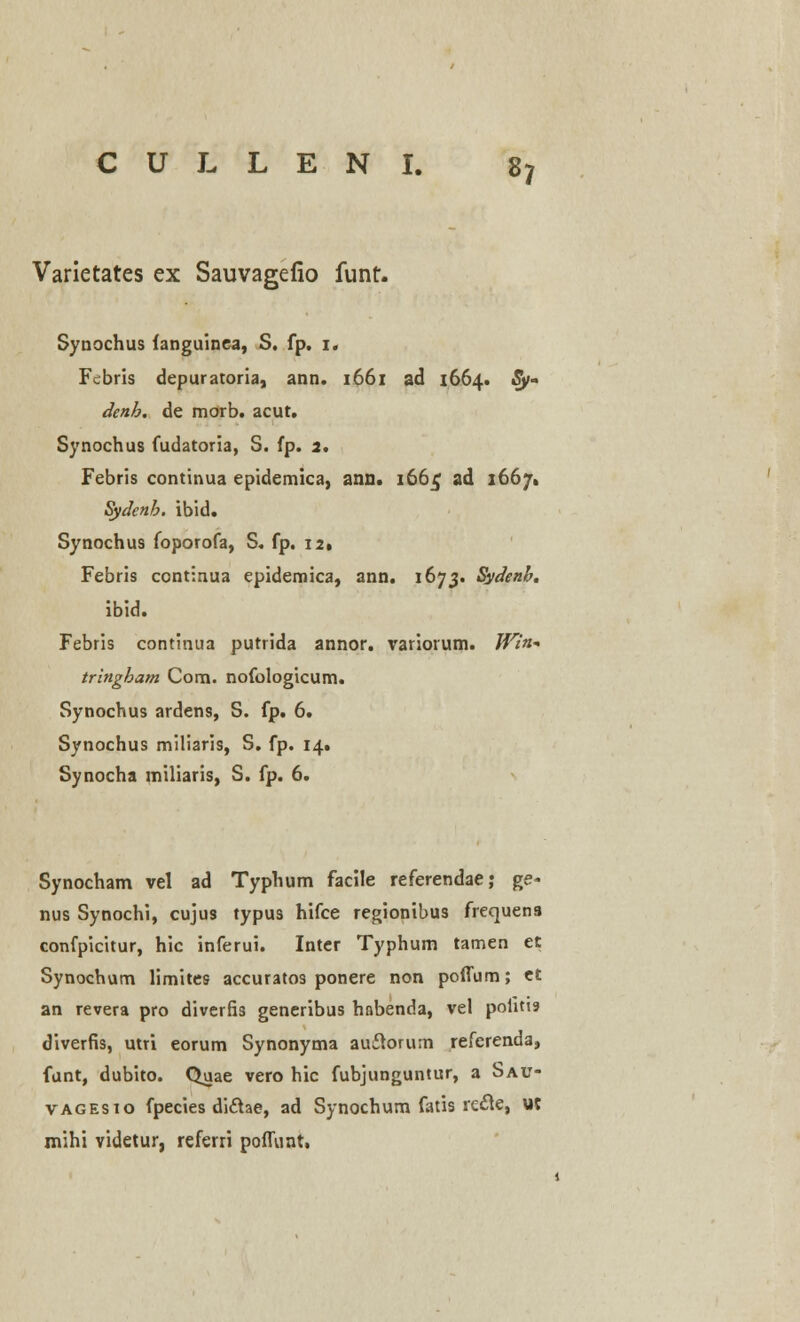 Varietates ex Sauvagefio funt. Synochus fanguinea, S. fp. 1« Fcbris depuratoria, ann. 1661 ad 1664. Sy- denh. de morb. acut. Synochus fudatoria, S. fp. 2. Febris continua epidemica, ann. 166$ ad 1667^ Sydenb. ibid. Synochus foporofa, S. fp. 12. Febris continua epidemica, ann. 1675« Sydenb. ibid. Febris continua putrida annor. variorum. Win- tringbam Com. nofologicum. Synochus ardens, S. fp. 6. Synochus miliaris, S. fp. 14. Synocha miliaris, S. fp. 6. Synocham vel ad Typhum facile referendae; ge« nus Synochi, cujus typus hifce regionibus frequena confpicitur, hic inferui. Inter Typhum tamen et Synochum limites accuratos ponere non poffum; et an revera pro diverfis generibus habenda, vel pohtis diverfis, utri eorum Synonyma auftorum referenda, funt, dubito. Quae vero hic fubjunguntur, a Sau- vagesio fpecies diclae, ad Synochum fatis rc&e, ut mihi videtur, referri poffunt,