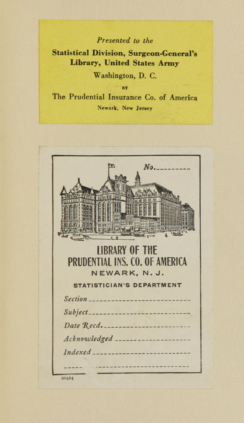 Presented to the Statistical Division, Surgeon-General's Library, United States Army Washington, D. C. BT The Prudential Insurance Co. of America Newark, New Jersey LIBRARY OF THE PRUDENTIAL INS. CO. OF AMERICA NEWARK, N. J. STATISTICIAN'S DEPARTMENT Section Subject Date%ecd Acknowledged Indexed