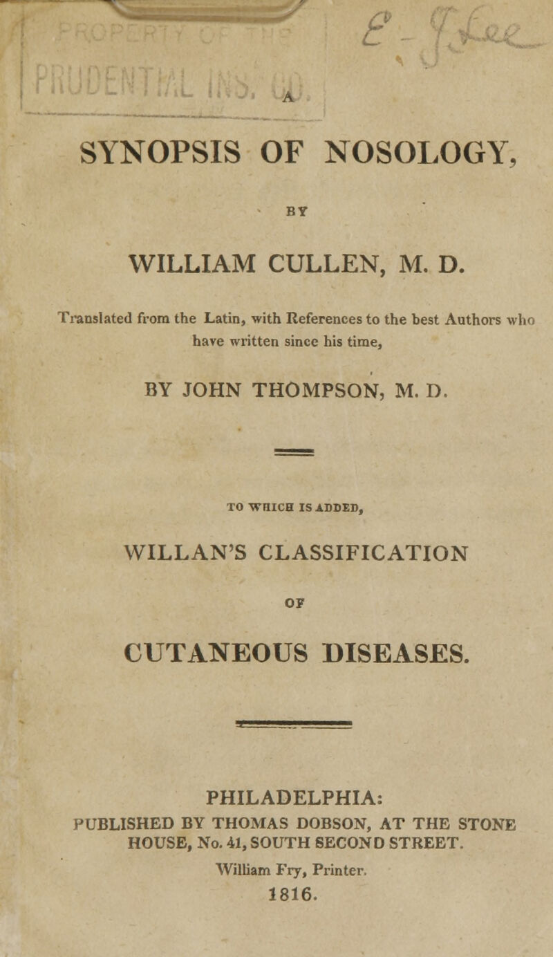 e SYNOPSIS OF NOSOLOGY, WILLIAM CULLEN, M. D. Translated from the Latin, with References to the best Authors who have written since his time, BY JOHN THOMPSON, M. D. TO WHICH IS ADDED, WILLAN'S CLASSIFICATION OF CUTANEOUS DISEASES. PHILADELPHIA: PUBLISHED BY THOMAS DOBSON, AT THE STONE HOUSE, No. 41, SOUTH SECOND STREET. William Fry, Printer. 1816.