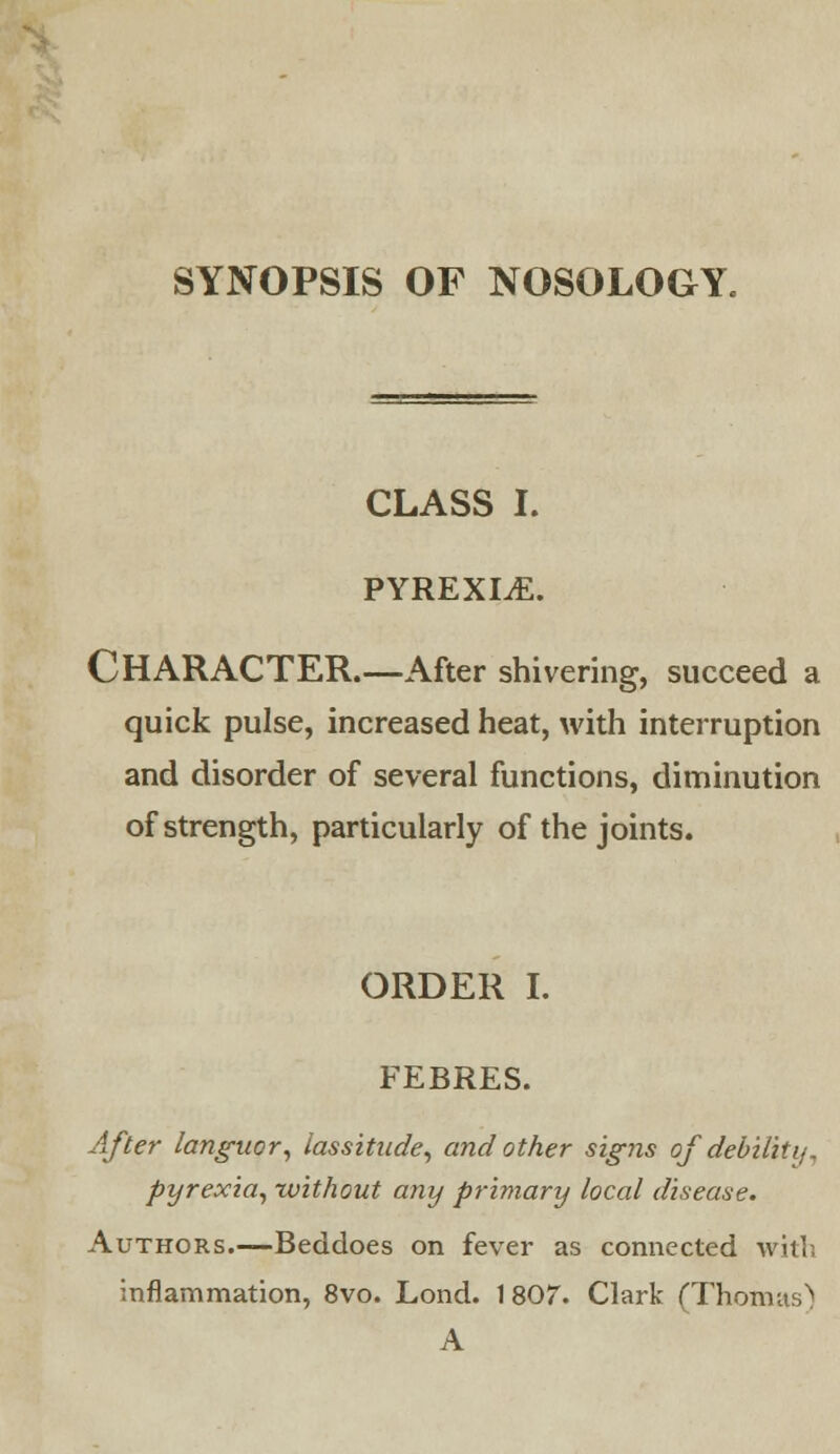 SYNOPSIS OF NOSOLOGY. CLASS I. PYREXIA. CHARACTER.—After shivering, succeed a quick pulse, increased heat, with interruption and disorder of several functions, diminution of strength, particularly of the joints. ORDER I. FEBRES. After languor, lassitude, and other signs ofdebilhi/, pyrexia, without any primary local disease. Authors.—Beddoes on fever as connected with inflammation, 8vo. Lond. 1807. Clark (Thomas'! A