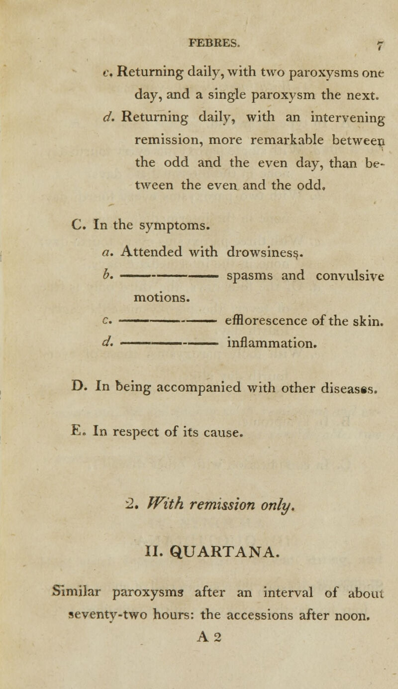 c, Returning daily, with two paroxysms one day, and a single paroxysm the next. d. Returning daily, with an intervening remission, more remarkable between the odd and the even day, than be- tween the even and the odd, C. In the symptoms. a. Attended with drowsiness. b. ■ spasms and convulsive motions. c. ■ - efflorescence of the skin. d. —— inflammation. D. In being accompanied with other diseases. E. In respect of its cause. 2, With remission only. II. QUARTANA. Similar paroxysms after an interval of about seventy-two hours: the accessions after noon. A2