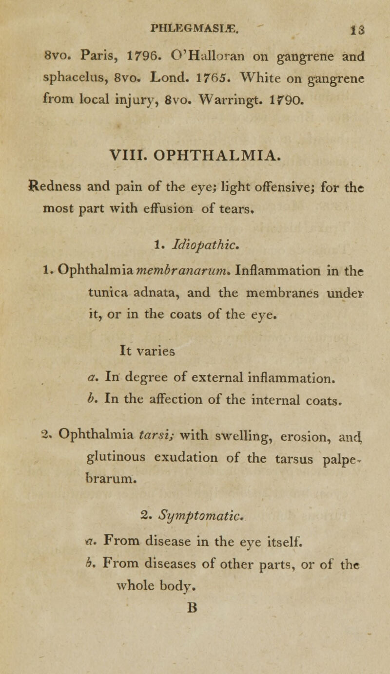 8vo. Paris, 1796. O'Halloran on gangrene and sphacelus, 8vo. Lond. 1765. White on gangrene from local injury, 8vo. Warringt. 1790. VIII. OPHTHALMIA. Redness and pain of the eye; light offensive; for the most part with effusion of tears, 1. Idiopathic. 1. Ophthalmia membranaram. Inflammation in the tunica adnata, and the membranes under it, or in the coats of the eye. It varies a. In degree of external inflammation. b. In the affection of the internal coats. 2, Ophthalmia tarsi; with swelling, erosion, and, glutinous exudation of the tarsus palpe- brarum. 2. Symptomatic. #. From disease in the eye itself. b. From diseases of other parts, or of the whole body. B