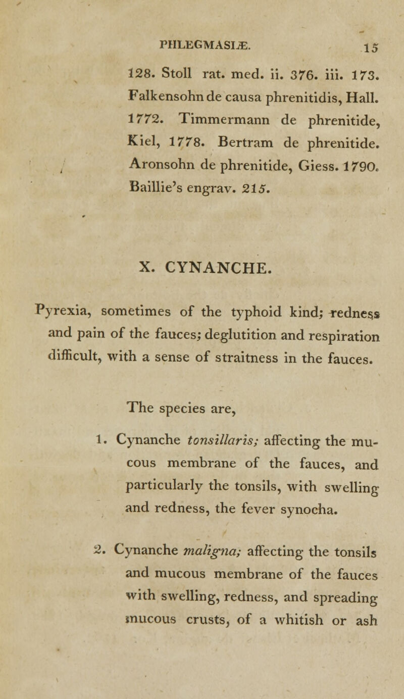 128. Stoll rat. med. ii. 376. iii. 173. Falkensohn de causa phrenitidis, Hall. 1772. Timmermann de phrenitide, Kiel, 1778. Bertram de phrenitide. Aronsohn de phrenitide, Giess. 1790, Baillie's engrav. 215. X. CYNANCHE. Pyrexia, sometimes of the typhoid kind; redness and pain of the fauces; deglutition and respiration difficult, with a sense of straitness in the fauces. The species are, 1. Cynanche tonsillaris; affecting the mu- cous membrane of the fauces, and particularly the tonsils, with swelling and redness, the fever synocha. 2. Cynanche maligna; affecting the tonsils and mucous membrane of the fauces with swelling, redness, and spreading mucous crusts, of a whitish or ash