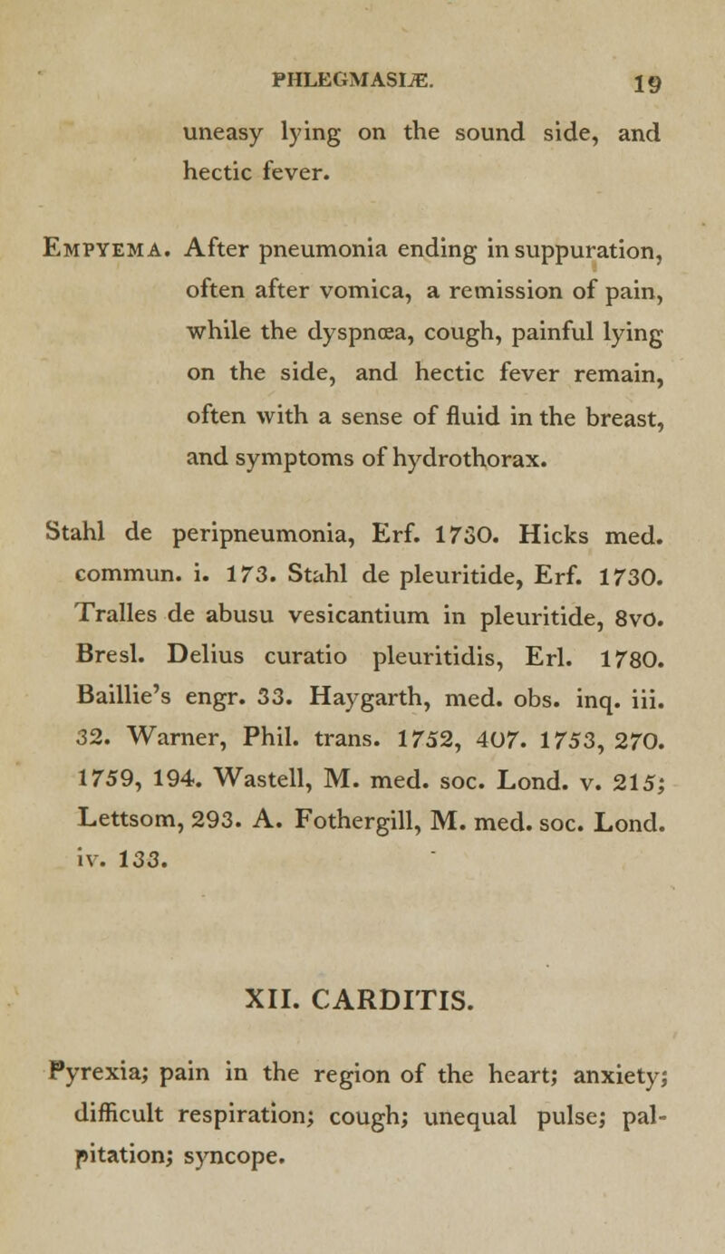 uneasy lying on the sound side, and hectic fever. Empyema. After pneumonia ending in suppuration, often after vomica, a remission of pain, while the dyspnoea, cough, painful lying on the side, and hectic fever remain, often with a sense of fluid in the breast, and symptoms of hydrothorax. Stahl de peripneumonia, Erf. 1730. Hicks med. commun. i. 173. Stahl de pleuritide, Erf. 1730. Tralles de abusu vesicantium in pleuritide, 8vo. Bresl. Delius curatio pleuritidis, Erl. 1780. Baillie's engr. 33. Haygarth, med. obs. inq. iii. 32. Warner, Phil, trans. 1752, 407. 1753, 270. 1759, 194. Wastell, M. med. soc. Lond. v. 215; Lettsom, 293. A. Fothergill, M. med. soc. Lond. iv. 133. XII. CARDITIS. Pyrexia; pain in the region of the heart; anxiety; difficult respiration; cough; unequal pulse; pal- pitation; syncope.