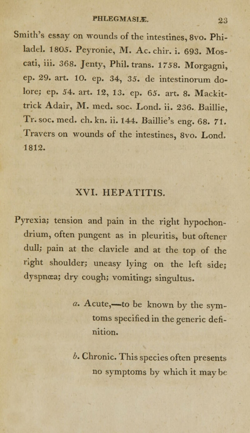 Smith's essay on wounds of the intestines, 8vo. Phi- ladel. 1805. Peyronie, M. Ac. chir. i. 693. Mos- cati, iii. 368. Jenty, Phil, trans. 1758. Morgagni, ep. 29. art. 10. ep. 34, 35. de intestinorum do- lore; ep. 54. art. 12, 13. ep. 65. art. 8. Mackit- trick Adair, M. med. soc, Lond. ii. 236. Baillie, Tr. soc. med. ch. kn. ii. 144. Baillie's eng. 68. 71. Travers on wounds of the intestines, 8vo. Lond. 1812. XVI. HEPATITIS. Pyrexia; tension and pain in the right hypochon- drium, often pungent as in pleuritis, but oftener dull; pain at the clavicle and at the top of the right shoulder; uneasy lying on the left side; dyspnoea; dry cough; vomiting; singultus. a. Acute,—to be known by the sym- toms specified in the generic defi- nition. b. Chronic. This species often presents no symptoms by which it may be