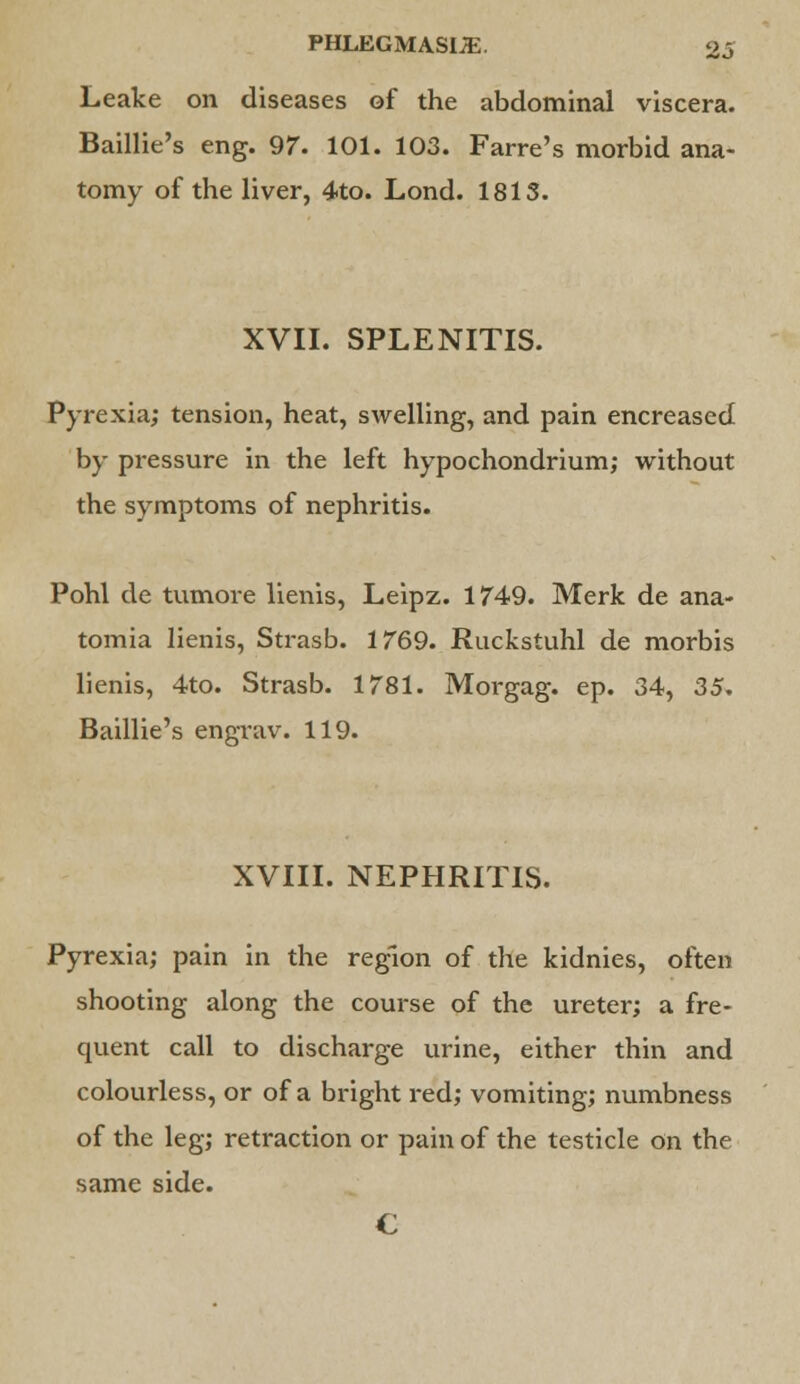 Leake on diseases of the abdominal viscera. Baillie's eng. 97. 101. 103. Farre's morbid ana- tomy of the liver, 4to. Lond. 1813. XVII. SPLENITIS. Pyrexia; tension, heat, swelling, and pain encreased by pressure in the left hypochondrium; without the symptoms of nephritis. Pohl de tumore lienis, Leipz. 1749. Merk de ana- tomia lienis, Strasb. 1769. Ruckstuhl de morbis lienis, 4to. Strasb. 1781. Morgag. ep. 34, 35, Baillie's engrav. 119. XVIII. NEPHRITIS. Pyrexia; pain in the region of the kidnies, often shooting along the course of the ureter; a fre- quent call to discharge urine, either thin and colourless, or of a bright red; vomiting; numbness of the leg; retraction or pain of the testicle on the same side. €