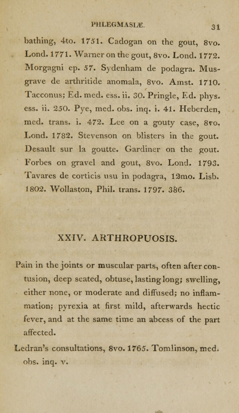 bathing, 4to. 1751. Cadogan on the gout, 8vo. Lond. 1771. Warner on the gout, 8vo. Lond. 1772. Morgagni ep. 57. Sydenham de podagra. Mus- grave de arthritide anomala, 8vo. Ainst. 1710. Tacconus; Ed. med. ess. ii. 30. Pringle, Ed. phys. ess. ii. 250. Pye, med. obs. inq. i. 41. Heberden, med. trans, i. 472. Lee on a gouty case, 8ro. Lond. 1782. Stevenson on blisters in the gout. Desault sur la goutte. Gardiner on the gout. Forbes on gravel and gout, 8vo. Lond. 1793. Tavares de coi-ticis usu in podagra, 12mo. Lisb. 1802. Wollaston, Phil, trans. 1797. 386. XXIV. ARTHROPUOSIS. Pain in the joints or muscular parts, often after con- tusion, deep seated, obtuse, lasting long; swelling, either none, or moderate and diffused; no inflam- mation; pyrexia at first mild, afterwards hectic fever, and at the same time an abcess of the part affected. Ledran's consultations, 8vo. 1765. Tomlinson, med. obs. inq. v.