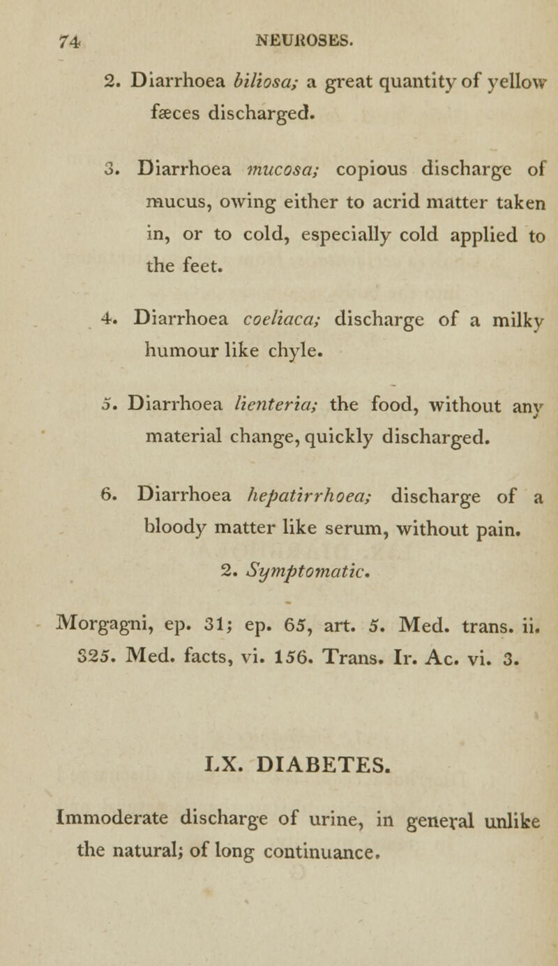 2. Diarrhoea biliosa; a great quantity of yellow faeces discharged. 3. Diarrhoea mucosa; copious discharge of mucus, owing either to acrid matter taken in, or to cold, especially cold applied to the feet. 4. Diarrhoea coeliaca; discharge of a milky humour like chyle. 5. Diarrhoea lienteria; the food, without anv material change, quickly discharged. 6. Diarrhoea hepatirrhoea; discharge of a bloody matter like serum, without pain. 2. Symptomatic. Morgagni, ep. 31 j ep. 65, art. 5. Med. trans, ii. 325. Med. facts, vi. 156. Trans. Ir. Ac. vi. 3. LX. DIABETES. Immoderate discharge of urine, in general unlike the natural; of long continuance.