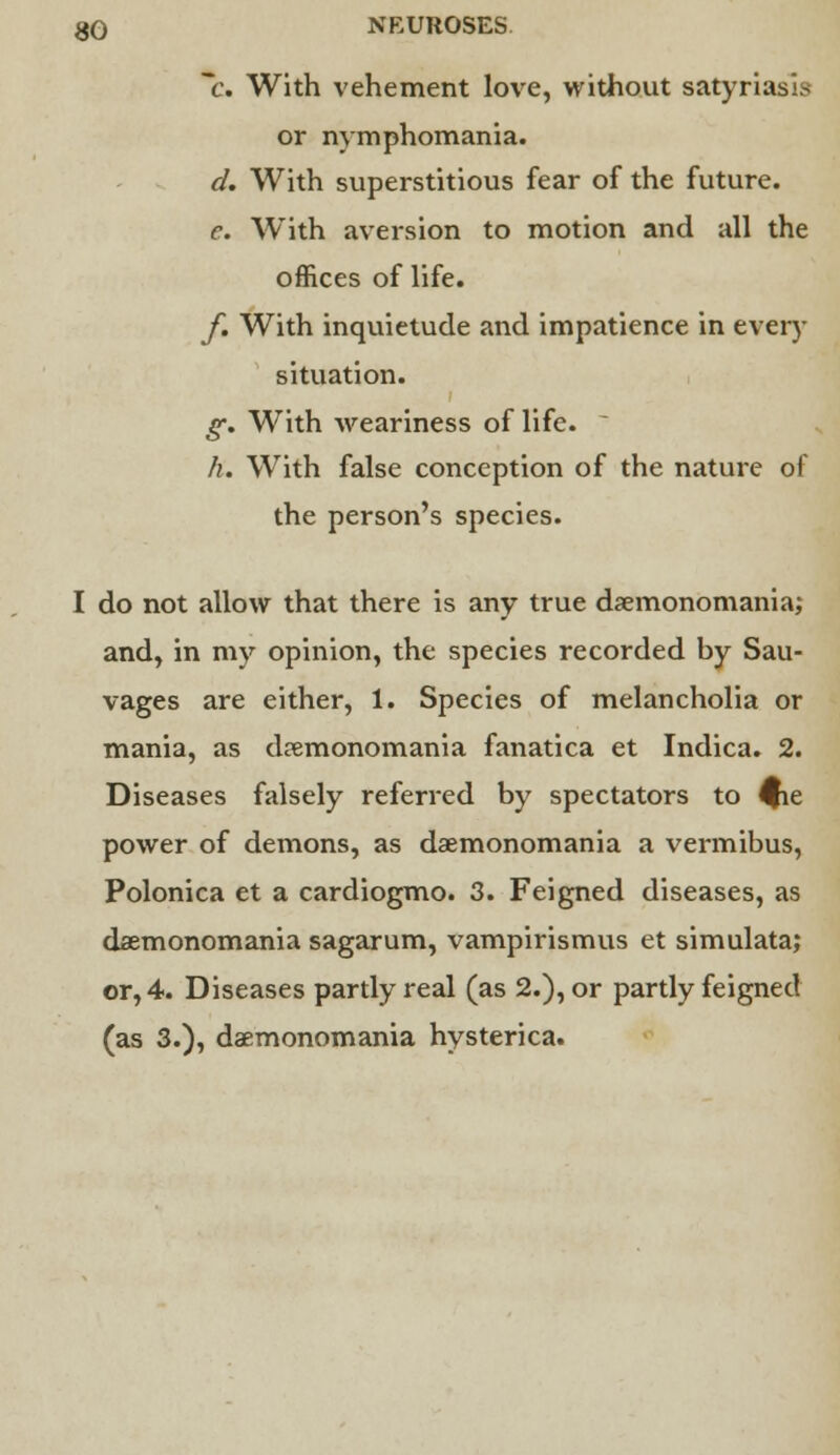 C With vehement love, without satyriasis or nymphomania. d. With superstitious fear of the future. c. With aversion to motion and all the offices of life. f. With inquietude and impatience in every situation. g. With weariness of life. h. With false conception of the nature of the person's species. I do not allow that there is any true daemonomania; and, in my opinion, the species recorded by Sau- vages are either, 1. Species of melancholia or mania, as daemonomania fanatica et Indica. 2. Diseases falsely referred by spectators to $ie power of demons, as daemonomania a vermibus, Polonica et a cardiogmo. 3. Feigned diseases, as daemonomania sagarum, vampirismus et simulata; or, 4. Diseases partly real (as 2.), or partly feigned (as 3.), daemonomania hysterica.