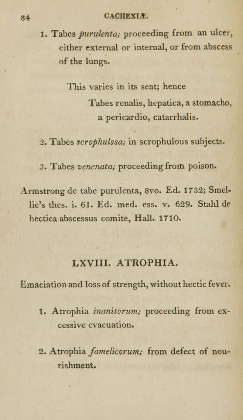 1. Tabes purulenta; proceeding from an ulcer, either external or internal, or from abscess of the lungs. This varies in its seat; hence Tabes renalis, hepatica, a stomacho, a pericardio, catarrhalis. 2. Tabes scrophulosa; in scrophulous subjects. 3. Tabes venenata; proceeding from poison. Armstrong de tabe purulenta, 8vo. Ed. 1732; Smel- lie's thes. i. 61. Ed. med. ess. v. 629. Stahl de hectica abscessus comite, Hall. 1710. LXVIII. ATROPHIA. Emaciation and loss of strength, without hectic fever. 1. Atrophia inanitorum; proceeding from ex- cessive evacuation. 2. Atrophia famelicorum; from defect of nou- rishment.