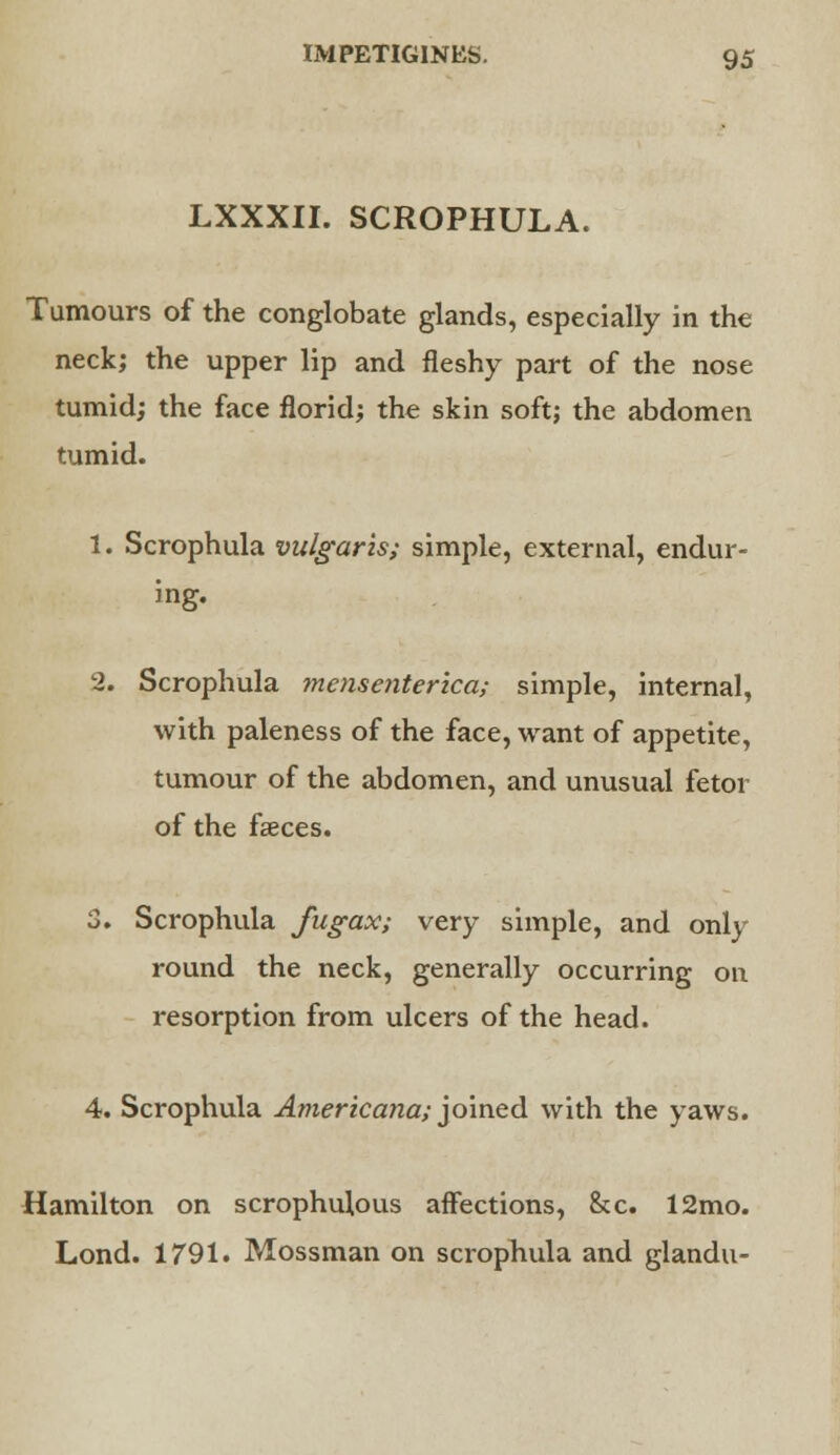 LXXXII. SCROPHULA. Tumours of the conglobate glands, especially in the neck; the upper lip and fleshy part of the nose tumid; the face florid; the skin soft; the abdomen tumid. 1. Scrophula vulgaris; simple, external, endur- ing. 2. Scrophula mensenterica; simple, internal, with paleness of the face, want of appetite, tumour of the abdomen, and unusual fetor of the faeces. 3. Scrophula fugax; very simple, and only round the neck, generally occurring on resorption from ulcers of the head. 4. Scrophula Americana; joined with the yaws. Hamilton on scrophulous affections, &c. 12mo. Lond. 1791. Mossman on scrophula and glandu-