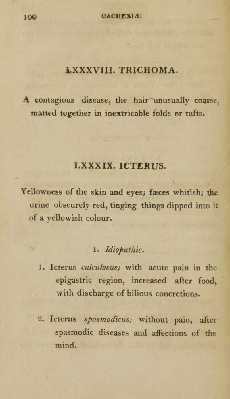 LXXXVIII. TRICHOMA. A contagious disease, the hair unusually coarse, matted together in inextricable folds or tufts. LXXXIX. ICTERUS. Yellowness of the skin and eyes; faeces whitish; the urine obscurely red, tinging things dipped into it of a yellowish colour. 1. Idiopathic. 1. Icterus ccilculosus; with acute pain in the epigastric region, increased after food, with discharge of bilious concretions. 2. Icterus spasmodicus; without pain, after spasmodic diseases and affections of the mind.