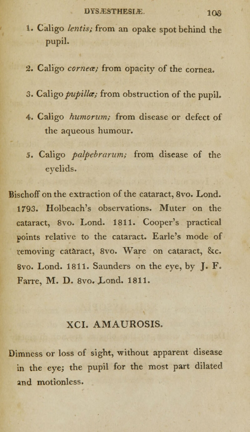 DYSJESTHESIJE. 100 1. Caligo lentis; from an opake spot behind the pupil. 2. Caligo cornece; from opacity of the cornea. 3. Caligo pupillce; from obstruction of the pupil. 4. Caligo humorum; from disease or defect of the aqueous humour. 5. Caligo palpebrarum; from disease of the eyelids. lischoff on the extraction of the cataract, 8vo. Lond. 1793. Holbeach's observations. Muter on the cataract, 8vo. Lond. 1811. Cooper's practical points relative to the cataract. Earle's mode of removing cataract, 8vo. Ware on cataract, &c. 8vo. Lond. 1811. Saunders on the eye, by J. F. Farre, M. D. 8vo. Xond. 1811. XCI. AMAUROSIS. Dimness or loss of sight, without apparent disease in the eye; the pupil for the most part dilated and motionless.