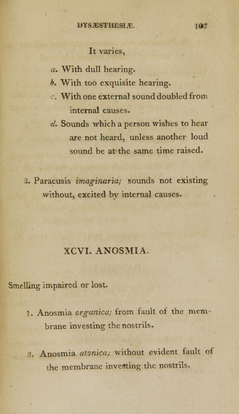 It varies, a. With dull hearing. b. With too exquisite hearing. c. With one external sound doubled from internal causes. ^. Sounds which a person wishes to hear are not heard, unless another loud sound be at the same time raised. 2. Paracusis imagtnaria; sounds not existing without, excited by internal causes. XCVI. ANOSMIA. Smelling impaired or lost. 1. Anosmia organica; from fault of the mem brane investing the nostrils. 2. Anosmia atonica; without evident fault of the membrane investing the nostrils.