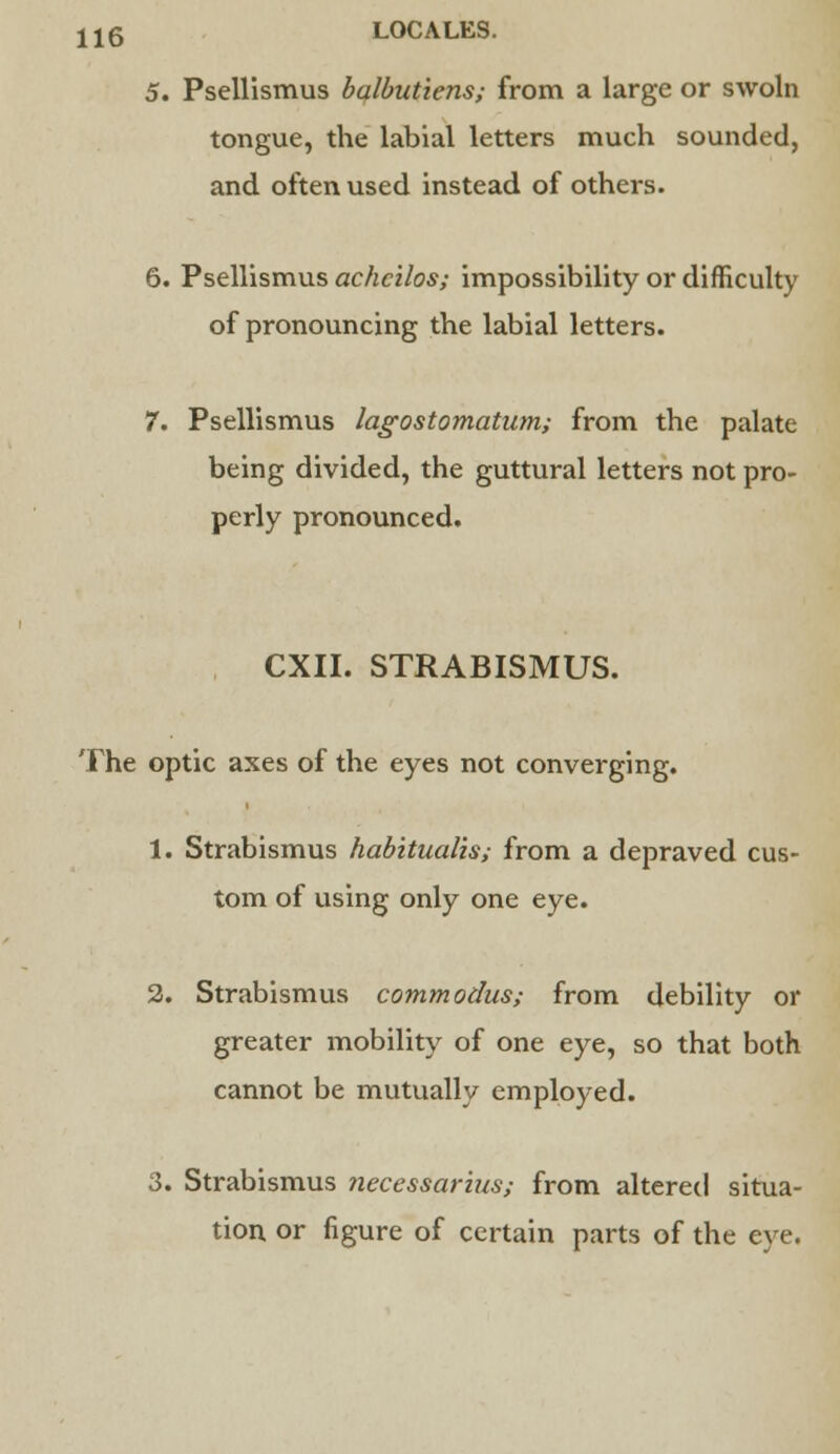 5. Psellismus balbutiens; from a large or swoln tongue, the labial letters much sounded, and often used instead of others. 6. Psellismus achcilos; impossibility or difficulty of pronouncing the labial letters. 7. Psellismus lagostomatum; from the palate being divided, the guttural letters not pro- perly pronounced. CXII. STRABISMUS. The optic axes of the eyes not converging. 1. Strabismus habitualis; from a depraved cus- tom of using only one eye. 2. Strabismus commodus; from debility or greater mobility of one eye, so that both cannot be mutually employed. 3. Strabismus necessarius; from altered situa- tion or figure of certain parts of the eye.