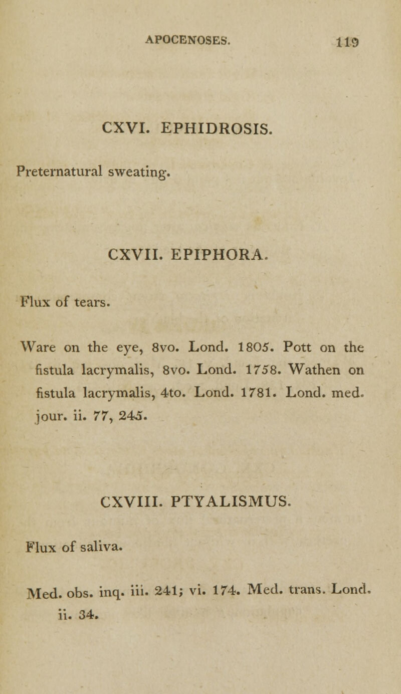 CXVI. EPHIDROSIS. Preternatural sweating. CXVII. EPIPHORA. Flux of tears. Ware on the eye, 8vo. Lond. 1805. Pott on the fistula lacrymalis, 8vo. Lond. 1758. Wathen on fistula lacrymalis, 4to. Lond. 1781. Lond. med. jour. ii. 77y 245. CXVIII. PTYALISMUS. Flux of saliva. Med. obs. inq. iii. 241; vi. 174. Med. trans. Lond. ii. 34.