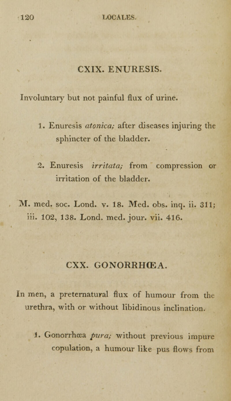 CXIX. ENURESIS. Involuntary but not painful flux of urine. 1. Enuresis atonica; after diseases injuring the sphincter of the bladder. 2. Enuresis irritata; from compression or irritation of the bladder. M. med. soc. Lond. v. 18. Med. obs. inq. ii. 311; iii. 102, 138. Lond. med. jour. vii. 416. CXX. GONORRHOEA. In men, a preternatural flux of humour from the urethra, with or without libidinous inclination. 1. Gonorrhoea pura; without previous impure copulation, a humour like pus flows from