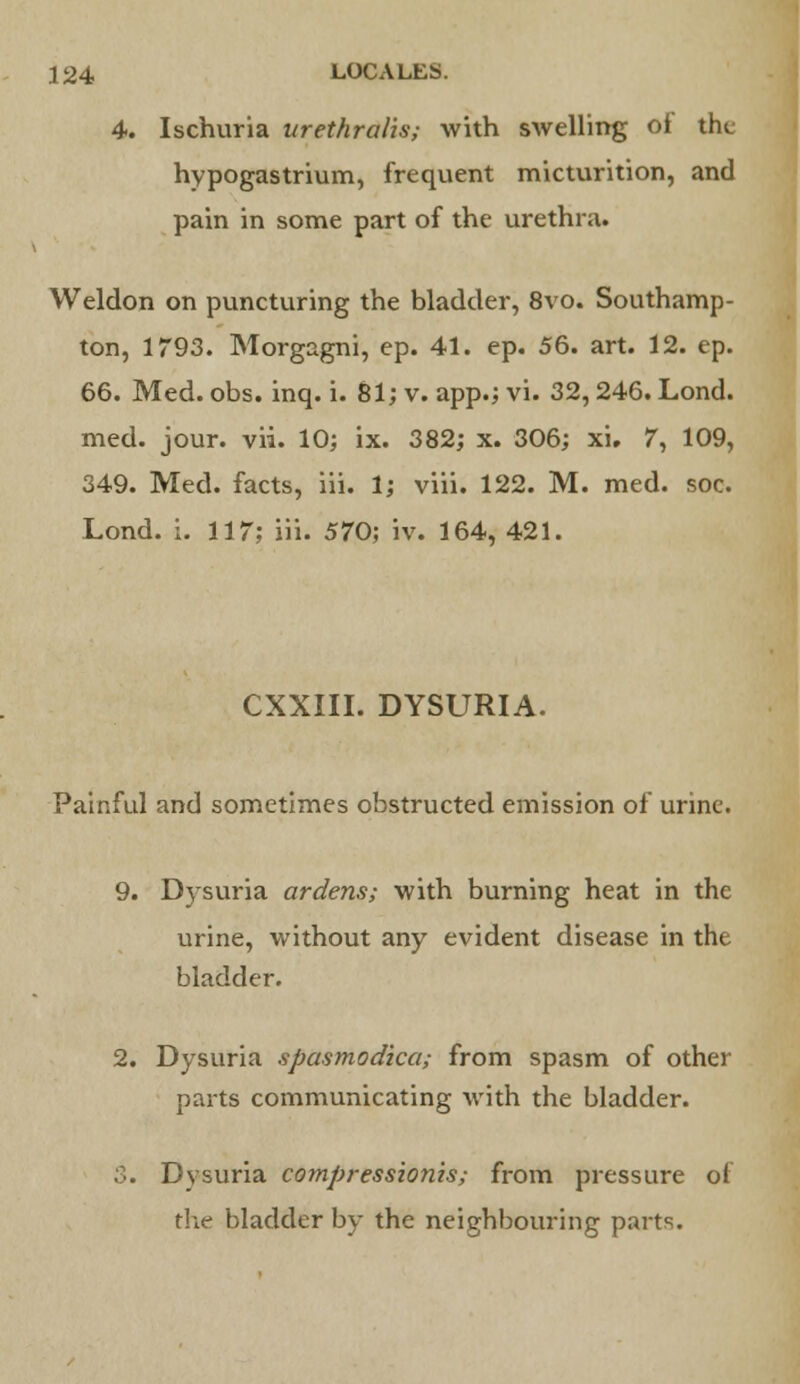 4. Ischuria urethralis; with swelling of tht: hypogastrium, frequent micturition, and pain in some part of the urethra. Weldon on puncturing the bladder, 8vo. Southamp- ton, 1793. Morgagni, ep. 41. ep. 56. art. 12. ep. 66. Med. obs. inq. i. 81; v. app.; vi. 32,246. Lond. med. jour. vii. 10; ix. 382; x. 306; xi. 7, 109, 349. Med. facts, iii. 1; viii. 122. M. med. soc. Lond. i. 117; iii. 570; iv. 164, 421. CXXIII. DYSURIA. Painful and sometimes obstructed emission of urine. 9. Dysuria ardens; with burning heat in the urine, without any evident disease in the bladder. 2. Dysuria spasmodica; from spasm of other parts communicating with the bladder. 3. Dysuria compressionis; from pressure of the bladder by the neighbouring parts.