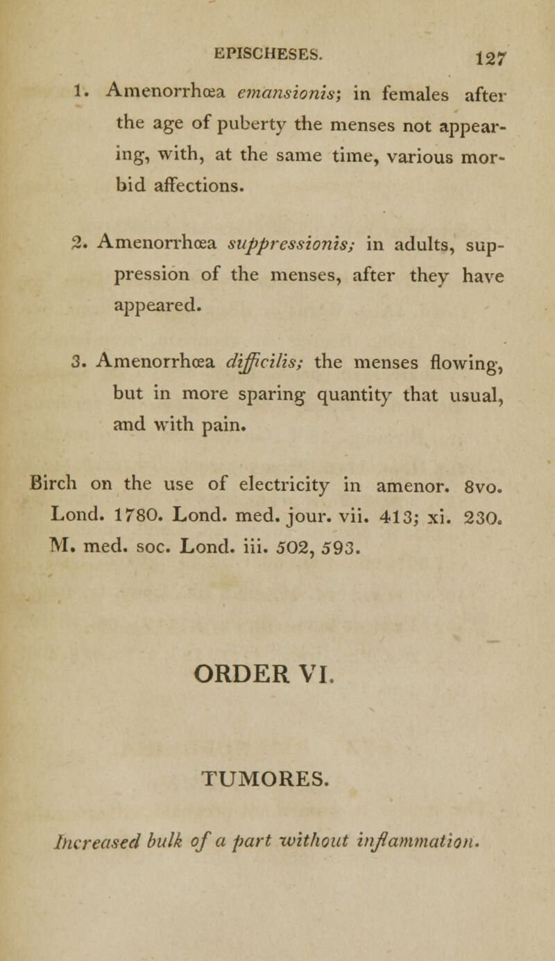 1. Amenorrhea emansionis; in females after the age of puberty the menses not appear- ing, with, at the same time, various mor- bid affections. 2. Amenorrhea suppressionis; in adults, sup- pression of the menses, after they have appeared. 3. Amenorrhea dijficilis; the menses flowing, but in more sparing quantity that usual, and with pain. Birch on the use of electricity in amenor. 8vo. Lond. 1780. Lond. med. jour. vii. 413; xi. 230. M. med. soc. Lond. iii. 502, 593. ORDER VI. TUMORES. Increased bulk of a part without inflammation.