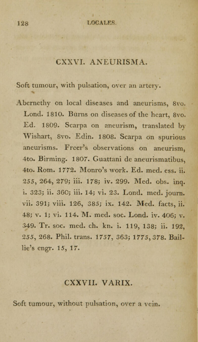 CXXVI. ANEURISMA. Soft tumour, with pulsation, over an artery. Abernethy on local diseases and aneurisms, 8vo. Lond. 1810. Burns on diseases of the heart, 8vo. Ed. 1809. Scarpa on aneurism, translated by Wishart, 8vo. Edin. 1808. Scarpa on spurious aneurisms. Freer's observations on aneurism, 4to. Birming. 1807. Guattani de aneurismatibus, 4to. Rom. 1772. Monro's work. Ed. med. ess. ii. 255, 264, 279; iii. 178; iv. 299. Med. obs. inq. i. 323; ii. 36C; iii. 14; vi. 23. Lond. med. journ. vii. 391; viii. 126, 385; ix. 142. Med. facts, ii. 48; v. 1; vi. 114. M. med. soc. Lond. iv. 406; v. 349. Tr. soc. med. ch. kn. i. 119, 138; ii. 192, 255, 268. Phil, trans. 1757, 363; 1775,378. Bail- lie's engr. 15, 17. CXXVII. VARIX. Soft tumour, without pulsation, over a vein.