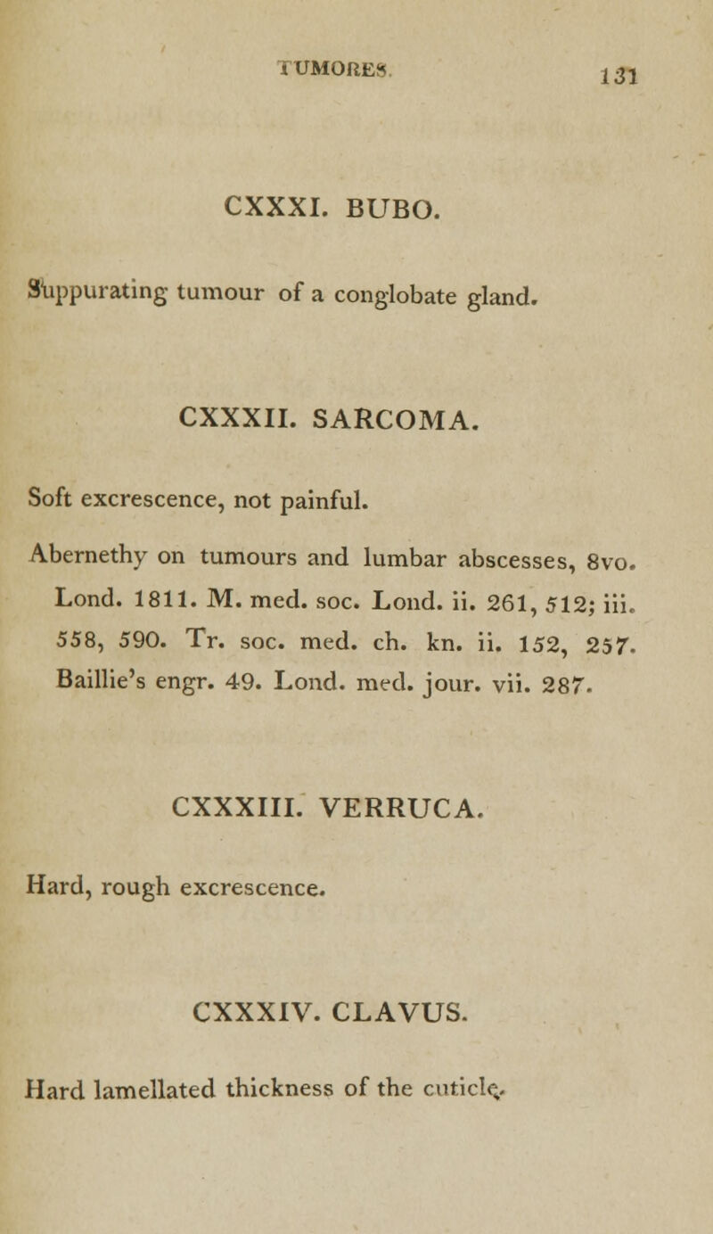 IUMORES LSI CXXXI. BUBO. Suppurating tumour of a conglobate gland. CXXXII. SARCOMA. Soft excrescence, not painful. Abernethy on tumours and lumbar abscesses, 8vo. Lond. 1811. M. med. soc. Lond. ii. 261, 512; iii. 558, 590. Tr. soc. med. ch. kn. ii. 152, 257. Baillie's engr. 49. Lond. med. jour. vii. 287- CXXXIII. VERRUCA. Hard, rough excrescence. CXXXIV. CLAVUS. Hard lamellated thickness of the cuticle,.