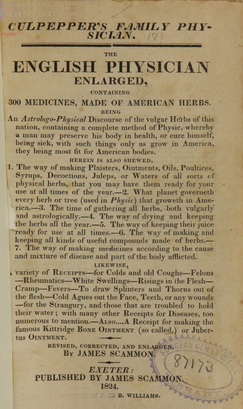 CULPEPPER'S FAMILY PHY- SICIAJV. ENGLISH PHYSICIAN ENLARGED, CONTAINING 300 MEDICINES, MADE OF AMERICAN HERBS. BEING An Astrologo-Physical Discourse of the vulgar Herbs of this nation, containing a complete method of Physic, whereby a man may preserve his body in health, or cure himself, being sick, with such things only as grow in America, they being most fit for American bodies. HEREIN IS ALSO SHEWED, I. The way of making Plaisters, Ointments, Oils, Poultices, Syrups, Decoctions, Juleps, or Waters of all sorts of physical herbs, that you may have them ready for your use at all times of the year.—2. What planet governeth every herb or tree (used in Physic) that groweth in Ame- rica.—3. The time of gathering all herbs, both vulgarly and astrologically.—4. The way of drying and keeping the herbs all the year.—5. The way of keeping their juice ready for use at all times.—6. The way of making and keeping all kinds of useful compounds made of herbs.— 7. The way of making medicines according to the cause and mixture of disease and part of the body afflicted. LIKEWISE, k. variety of Receipts—for Colds and old Coughs—Felons —Rheumatics—White Swellings—Risings in the Flesh— Cramp—Fevers—To draw Splinters and Thorns out of the flesh—Cold Agues out the Face, Teeth, or any wounds —for the Strangury, and those that are troubled to hold their water ; with many other Receipts for Diseases, too numerous to mention.—Also....A Receipt for making the famous Kittridge Bone Ointment (so called,) or Juber- tus Ointment. —*— revised, corrected, and enlarged, By JAMES SCAMMON. q> EXETER: / VJ PUBLISHED BY JAMES SCAMMON. 1824. £3 B. WILLIAMS.