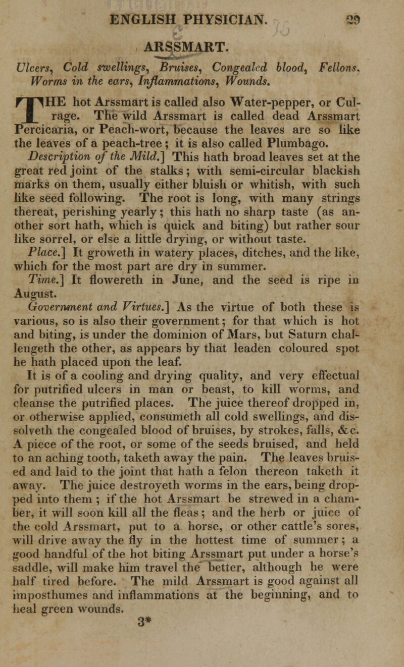 ARSSMART. Ulcers, Cold swellings, Bruises, Congealed blood, Fellons. Worms in the ears, Inflammations, Wounds. THE hot Arssmart is called also Water-pepper, or Cul- rage. The wild Arssmart is called dead Arssmart Percicaria, or Peach-wort, because the leaves are so like the leaves of a peach-tree; it is also called Plumbago. Description of the Mild.] This hath broad leaves set at the great red joint of the stalks; with semi-circular blackish marks on them, usually either bluish or whitish, with such like seed following. The root is long, with many strings thereat, perishing yearly; this hath no sharp taste (as an- other sort hath, which is quick and biting) but rather sour like sorrel, or else a little drying, or without taste. Place.] It groweth in watery places, ditches, and the like, which for the most part are dry in summer. Time.] It flowereth in June, and the seed is ripe in August. Government and Virtues.] As the virtue of both these is various, so is also their government; for that which is hot and biting, is under the dominion of Mars, but Saturn chal- lengeth the other, as appears by that leaden coloured spot he hath placed upon the leaf. It is of a cooling and drying quality, and very effectual for putrified ulcers in man or beast, to kill worms, and cleanse the putrified places. The juice thereof dropped in, or otherwise applied, consumeth all cold swellings, and dis- solveth the congealed blood of bruises, by strokes, falls, &c. A piece of the root, or some of the seeds bruised, and held to an aching tooth, taketh away the pain. The leaves bruis- ed and laid to the joint that hath a felon thereon taketh it away. The juice destroyeth worms in the ears, being drop- ped into them ; if the hot Arssmart be strewed in a cham- ber, it will soon kill all the fleas ; and the herb or juice of the cold Arssmart, put to a horse, or other cattle's sores, will drive away the fly in the hottest time of summer; a good handful of the hot biting Arssmart put under a horse's saddle, will make him travel the better, although he were half tired before. The mild Arssmart is good against all imposthumes and inflammations at the beginning, and to heal green wounds. * 3*