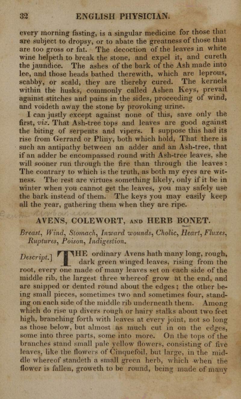 every morning fasting, is a singular medicine for those that are subject to dropsy, or to abate the greatness of those that are too gross or fat. The decoction of the leaves in white wine helpeth to break the stone, and expel it, and cureth the jaundice. The ashes of the bark of the Ash made into lee, and those heads bathed therewith, which are leprous, scabby, or scald, they are thereby cured. The kernels within the husks, commonly called Ashen Keys, prevail against stitches and pains in the sides, proceeding of wind, and voideth away the stone by provoking urine. I can justly except against none of this, save only the first, viz. That Ash-tree tops and leaves are good against the biting of serpents and vipers. I suppose this had its rise from Gerrard or Pliny, both which hold, That there is such an antipathy between an adder and an Ash-tree, that if an adder be encompassed round with Ash-tree leaves, she will sooner run through the fire than through the leaves : The contrary to which is the truth, as both my eyes are wit- ness. The rest are virtues something likely, only if it be in winter when you cannot get the leaves, you may safely use the bark instead of them. The keys you may easily keep all the year, gathering them when they are ripe. AVENS, COLEWORT, and HERB BONET. Breast, Wind, Stomach, Inward -wounds, Cholic, Heart, Fluxes, Ruptures, Poison, Indigestion. Descript.] f I ^HE ordinar.v Avens hath many long, rough,  'J dark green winged leaves, rising from the root, every one made of many leaves set on each side of the middle rib, the largest three whereof grow at the end, and are snipped or dented round about the edges; the other be- ing small pieces, sometimes two and sometimes four, stand- ing on each side of the middle rib underneath them. Among which do rise up divers rough or hairy stalks about two feet high, branching forth with leaves at every joint, not so long as those below, but almost as much cut in on the edges, some into three parts, some into more. On the tops of the branches stand small pale yellow flowers, consisting of five leaves, like the flowers of Cinquefoil, but large, in the mid- dle whereof standeth a small green herb, which when the flower is fallen, groweth to be round, being made of manv