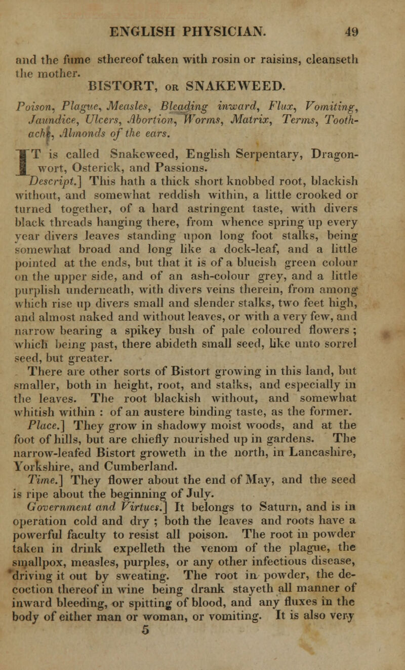 and the fume sthereof taken with rosin or raisins, cleanseth t lie mother. BISTORT, or SNAKEWEED. Poison, Plague, Measles, Bleading inward, Flux, Vomiting, Jaundice, Ulcers, Abortion, Worms, Matrix, Terms, Tooth- achi, Almonds of the ears. IT is called Snakeweed, English Serpentary, Dragon- wort, Osterick, and Passions. Descript.] This hath a thick short knobbed root, blackish without, and somewhat reddish within, a little crooked or turned together, of a hard astringent taste, with divers black threads hanging there, from whence spring up every year divers leaves standing upon long foot stalks, being somewhat broad and long like a dock-leaf, and a little pointed at the ends, but that it is of a blueish green colour on the upper side, and of an ash-colour grey, and a little purplish underneath, with divers veins therein, from among which rise up divers small and slender stalks, two feet high, and almost naked and without leaves, or with a very few, and narrow bearing a spikey bush of pale coloured flowers ; which being past, there abideth small seed, like unto sorrel seed, but greater. There are other sorts of Bistort growing in this land, but smaller, both in height, root, and stalks, and especially in the leaves. The root blackish without, and somewhat whitish within : of an austere binding taste, as the former. Place.] They grow in shadowy moist woods, and at the foot of hills, but are chiefly nourished up in gardens. The narrow-leafed Bistort groweth in the north, in Lancashire, Yorkshire, and Cumberland. Time.] They flower about the end of May, and the seed is ripe about the beginning of July. Government and Virtues.] It belongs to Saturn, and is in operation cold and dry ; both the leaves and roots have a powerful faculty to resist all poison. The root in powder taken in drink expelleth the venom of the plague, the smallpox, measles, purples, or any other infectious disease, driving it out by sweating. The root in powder, the de- coction thereof in wine being drank stayeth all manner of inward bleeding, or spitting of blood, and any fluxes in the body of either man or woman, or vomiting. It is also very 5