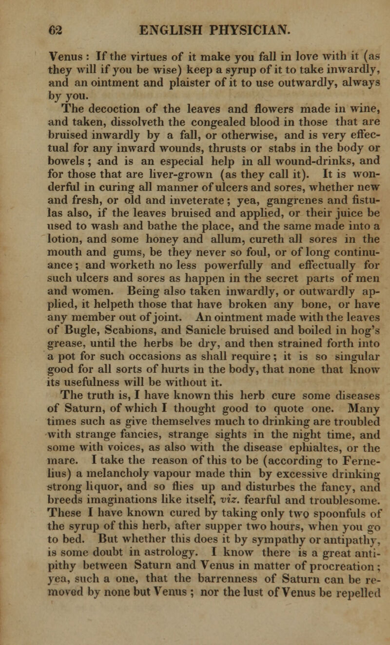 Venus : If the virtues of it make you fall in love with it (as they will if you be wise) keep a syrup of it to take inwardly, and an ointment and plaister of it to use outwardly, always by you. The decoction of the leaves and flowers made in wine, and taken, dissolveth the congealed blood in those that are bruised inwardly by a fall, or otherwise, and is very effec- tual for any inward wounds, thrusts or stabs in the body or bowels; and is an especial help in all wound-drinks, and for those that are liver-grown (as they call it). It is won- derful in curing all manner of ulcers and sores, whether new and fresh, or old and inveterate ; yea, gangrenes and fistu- las also, if the leaves bruised and applied, or their juice be used to wash and bathe the place, and the same made into a lotion, and some honey and allum, cureth all sores in the mouth and gums, be they never so foul, or of long continu- ance ; and worketh no less powerfully and effectually for such ulcers and sores as happen in the secret parts of men and women. Being also taken inwardly, or outwardly ap- plied, it helpeth those that have broken any bone, or have any member out of joint. An ointment made with the leaves of Bugle, Scabions, and Sanicle bruised and boiled in hog's grease, until the herbs be dry, and then strained forth into a pot for such occasions as shall require; it is so singular good for all sorts of hurts in the body, that none that know its usefulness will be without it. The truth is, I have known this herb cure some diseases of Saturn, of which I thought good to quote one. Many times such as give themselves much to drinking are troubled with strange fancies, strange sights in the night time, and some with voices, as also with the disease ephialtes, or the mare. I take the reason of this to be (according to Ferne- lius) a melancholy vapour made thin by excessive drinking strong liquor, and so flies up and disturbes the fancy, and breeds imaginations like itself, viz. fearful and troublesome. These I have known cured by taking only two spoonfuls of the syrup of this herb, after supper two hours, when you go to bed. But whether this does it by sympathy or antipathy, is some doubt in astrology. I know there is a great anti- pithy between Saturn and Venus in matter of procreation; yea, such a one, that the barrenness of Saturn can be re- moved by none but Venus ; nor the lust of Venus be repelled