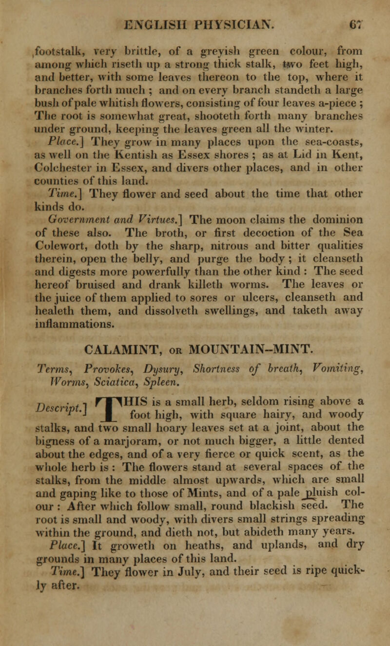 .footstalk, very brittle, of a greyish green colour, from among which riselh up a strong thick stalk, two feet high, and better, with some leaves thereon to the top, where it branches forth much ; and on every branch standeth a large bush of pale whitish flowers, consisting of four leaves a-piece ; The root is somewhat great, shooteth forth many branches under ground, keeping the leaves green all the winter. Place.] They grow in many places upon the sea-coasts, as well on the Kentish as Essex shores ; as at Lid in Kent, Colchester in Essex, and divers other places, and in other counties of this land. Time.] They flower and seed about the time that other kinds do. Government and Virtues.] The moon claims the dominion of these also. The broth, or first decoction of the Sea Colewort, doth by the sharp, nitrous and bitter qualities therein, open the belly, and purge the body ; it cleanseth and digests more powerfully than the other kind : The seed hereof bruised and drank killeth worms. The leaves or the juice of them applied to sores or ulcers, cleanseth and healeth them, and dissolvcth swellings, and taketh away inflammations. CALAMINT, or MOUNTAIN-MINT. Terms, Provokes, Dysury, Shortness of breath, Vomiting, Worms, Sciatica, Spleen. D •' 1 r ■ ^HIS is a small herb, seldom rising above a  '• foot high, with square hairy, and woody stalks, and two small hoary leaves set at a joint, about the bigness of a marjoram, or not much bigger, a little dented about the edges, and of a very fierce or quick scent, as the whole herb is : The flowers stand at several spaces of the stalks, from the middle almost upwards, which are small and gaping like to those of Mints, and of a palejduish col- our : After which follow small, round blackish seed. The root is small and woody, with divers small strings spreading within the ground, and dieth not, but abideth many years. Place.] It groweth on heaths, and uplands, and dry grounds in many places of this land. Time.] They flower in July, and their seed is ripe quick- ly after.