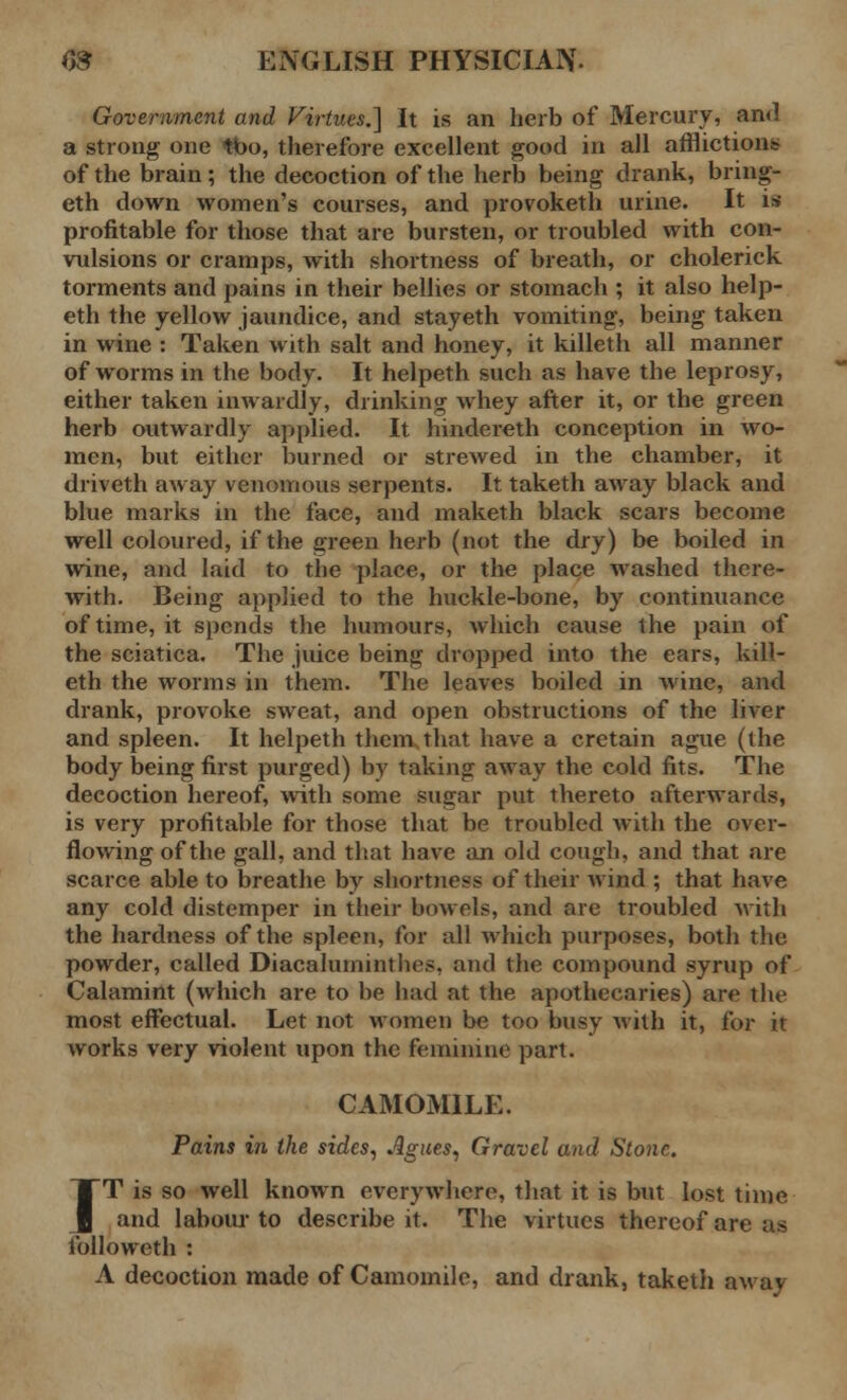 Government and Virtues.] It is an herb of Mercury, and a strong one tbo, therefore excellent good in all afflictions of the brain; the decoction of the herb being drank, bring- eth down women's courses, and provoketh urine. It is profitable for those that are bursten, or troubled with con- vulsions or cramps, with shortness of breath, or cholerick torments and pains in their bellies or stomach ; it also help- eth the yellow jaundice, and stayeth vomiting, being taken in wine : Taken with salt and honey, it killeth all manner of worms in the body. It helpeth such as have the leprosy, either taken inwardly, drinking whey after it, or the green herb outwardly applied. It hindereth conception in wo- men, but either burned or strewed in the chamber, it driveth away venomous serpents. It taketh away black and blue marks in the face, and maketh black scars become well coloured, if the green herb (not the dry) be boiled in wine, and laid to the place, or the place washed there- with. Being applied to the huckle-bone, by continuance of time, it spends the humours, which cause the pain of the sciatica. The juice being dropped into the ears, kill- eth the worms in them. The leaves boiled in wine, and drank, provoke sweat, and open obstructions of the liver and spleen. It helpeth them that have a cretain ague (the body being first purged) by taking away the cold fits. The decoction hereof, with some sugar put thereto afterwards, is very profitable for those that be troubled with the over- flowing of the gall, and that have an old cough, and that are scarce able to breathe by shortness of their wind ; that have any cold distemper in their bowels, and are troubled with the hardness of the spleen, for all which purposes, both the powder, called Diacaluminthes, and the compound syrup of Calamint (which are to be had at the apothecaries) are the most effectual. Let not women be too busy with it, for it works very violent upon the feminine part. CAMOMILE. Pains in the sides. Agues, Gravel and Stone. IT is so well known everywhere, that it is but lost time and labour to describe it. The virtues thereof are as lblloweth : A decoction made of Camomile, and drank, taketh away