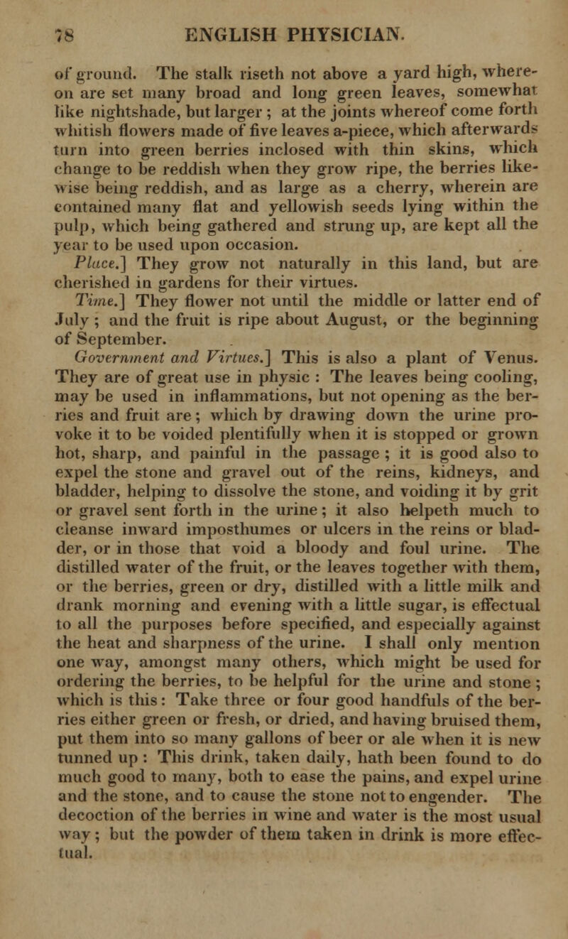 of ground. The stalk riseth not above a yard high, where- on are set many broad and long green leaves, somewhat like nightshade, but larger ; at the joints whereof come forth whitish flowers made of five leaves a-piece, which afterwards turn into green berries inclosed with thin skins, which change to be reddish when they grow ripe, the berries like- wise being reddish, and as large as a cherry, wherein are contained many flat and yellowish seeds lying within the pulp, which being gathered and strung up, are kept all the year to be used upon occasion. Place.] They grow not naturally in this land, but are cherished in gardens for their virtues. Time.] They flower not until the middle or latter end of July ; and the fruit is ripe about August, or the beginning of September. Government and Virtues.] This is also a plant of Venus. They are of great use in physic : The leaves being cooling, may be used in inflammations, but not opening as the ber- ries and fruit are; which by drawing down the urine pro- voke it to be voided plentifully when it is stopped or grown hot, sharp, and painful in the passage ; it is good also to expel the stone and gravel out of the reins, kidneys, and bladder, helping to dissolve the stone, and voiding it by grit or gravel sent forth in the urine; it also helpeth much to cleanse inward imposthumes or ulcers in the reins or blad- der, or in those that void a bloody and foul urine. The distilled water of the fruit, or the leaves together with them, or the berries, green or dry, distilled with a little milk and drank morning and evening with a little sugar, is effectual to all the purposes before specified, and especially against the heat and sharpness of the urine. I shall only mention one way, amongst many others, which might be used for ordering the berries, to be helpful for the urine and stone ; which is this: Take three or four good handfuls of the ber- ries either green or fresh, or dried, and having bruised them, put them into so many gallons of beer or ale when it is new tunned up : This drink, taken daily, hath been found to do much good to many, both to ease the pains, and expel urine and the stone, and to cause the stone not to engender. The decoction of the berries in wine and water is the most usual way; but the powder of them taken in drink is more effec- tual.