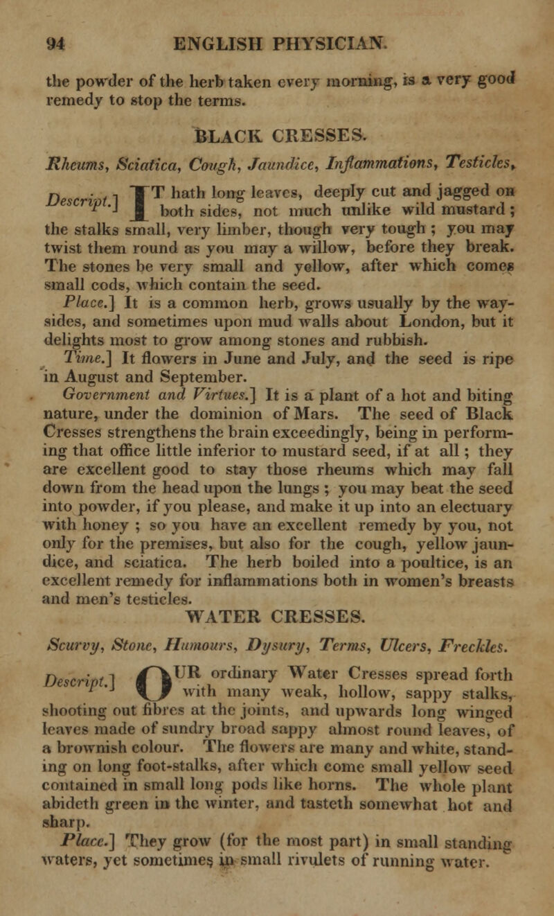 the powder of the herb taken every morning, is a very good remedy to stop the terms. Black cresses. Rheums, Sciatica, Cough, Jaundice, Inflammations, Testicles* Descrivt 1 TT hatn lott£ leavC8« deePty cut and Jagged on ^ J j [ both sides, not much unlike wild mustard; the stalks small, very limber, though very tough ; you may twist them round as you may a willow, before they break. The stones be very small and yellow, after which comes small cods, which contain the seed. Place.] It is a common herb, grows usually by the way- sides, and sometimes upon mud walls about London, but it delights most to grow among stones and rubbish. Time.] It flowers in June and July, and the seed is ripe in August and September. Government and Virtues.] It is a plant of a hot and biting nature, under the dominion of Mars. The seed of Black Cresses strengthens the brain exceedingly, being in perform- ing that office little inferior to mustard seed, if at all; they are excellent good to stay those rheums which may fall down from the head upon the lungs ; you may beat the seed into powder, if you please, and make it up into an electuary with honey ; so you have an excellent remedy by you, not only for the premises, but also for the cough, yellow jaun- dice, and sciatica. The herb boiled into a poultice, is an excellent remedy for inflammations both in women's breasts and men's testicles. WATER CRESSES. Scurvy, Stone, Humours, Dysury, Terms, Ulcers, Freckles. Descript ] f\^^ ordinary Water Cresses spread forth 1 \_f with many weak, hollow, sappy stalks, shooting out fibres at the joints, and upwards long winged leaves made of sundry broad sappy almost round leaves, of a brownish colour. The flowers are many and white, stand- ing on long foot-stalks, after which come small yellow seed contained in small long pods like horns. The whole plant abideth green in the winter, and tasteth somewhat hot and sharp. Place.] They grow (for the most part) in small standing waters, yet sometimes in small rivulets of running water.