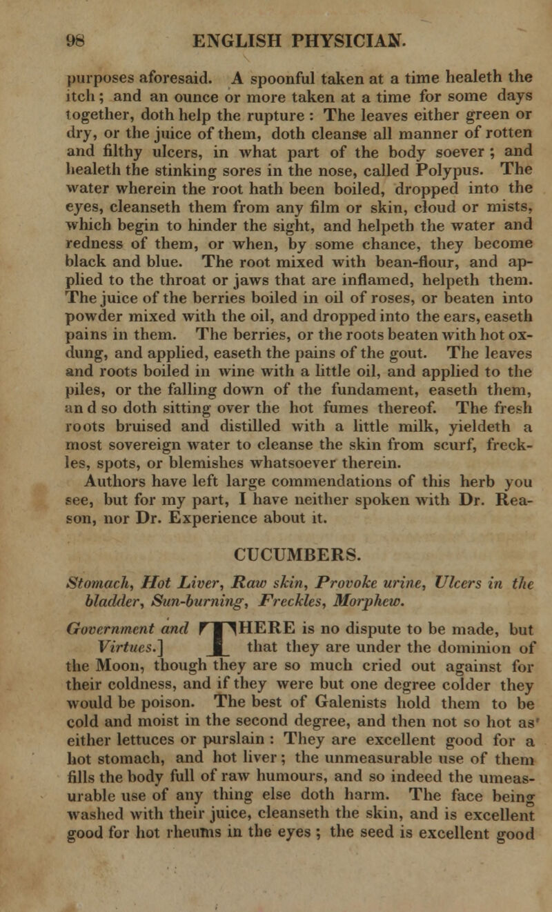 purposes aforesaid. A spoonful taken at a time healeth the itch ; and an ounce or more taken at a time for some days together, doth help the rupture : The leaves either green or dry, or the juice of them, doth cleanse all manner of rotten and filthy ulcers, in what part of the body soever ; and healeth the stinking sores in the nose, called Polypus. The water wherein the root hath been boiled, dropped into the eyes, cleanseth them from any film or skin, cloud or mists, which begin to hinder the sight, and helpeth the water and redness of them, or when, by some chance, they become black and blue. The root mixed with bean-flour, and ap- plied to the throat or jaws that are inflamed, helpeth them. The juice of the berries boiled in oil of roses, or beaten into powder mixed with the oil, and dropped into the ears, easeth pains in them. The berries, or the roots beaten with hot ox- dung, and applied, easeth the pains of the gout. The leaves and roots boiled in wine with a little oil, and applied to the piles, or the falling down of the fundament, easeth them, an d so doth sitting over the hot fumes thereof. The fresh roots bruised and distilled with a little milk, yieldeth a most sovereign water to cleanse the skin from scurf, freck- les, spots, or blemishes whatsoever therein. Authors have left large commendations of this herb you see, but for my part, I have neither spoken with Dr. Rea- son, nor Dr. Experience about it. CUCUMBERS. Stomach, Hot Liver, Raw skin, Provoke urine, Ulcers in the bladder, Sun-burning, Freckles, Morphew. Government and f I ^HERE is no dispute to be made, but Virtues.] J_ that they are under the dominion of the Moon, though they are so much cried out against for their coldness, and if they were but one degree colder they would be poison. The best of Galenists hold them to be cold and moist in the second degree, and then not so hot as* either lettuces or purslain : They are excellent good for a hot stomach, and hot liver; the unmeasurable use of them fills the body full of raw humours, and so indeed the umeas- urable use of any thing else doth harm. The face being washed with their juice, cleanseth the skin, and is excellent good for hot rheums in the eyes ; the seed is excellent good