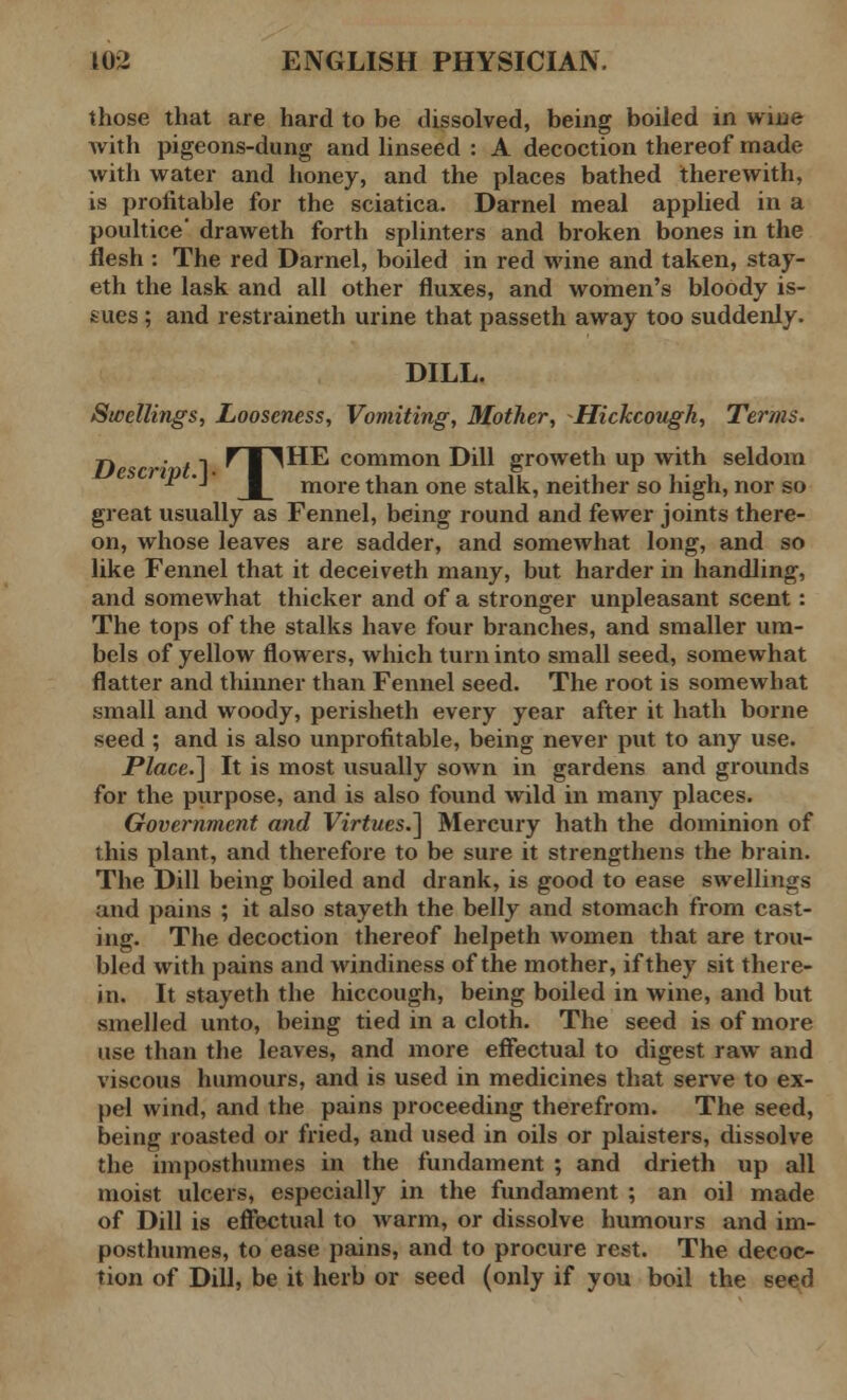 those that are hard to be dissolved, being boiled in wine with pigeons-dung and linseed : A decoction thereof made with water and honey, and the places bathed therewith, is profitable for the sciatica. Darnel meal applied in a poultice' draweth forth splinters and broken bones in the flesh : The red Darnel, boiled in red wine and taken, stay- eth the lask and all other fluxes, and women's bloody is- sues ; and restraineth urine that passeth away too suddenly. DILL. Swellings, Looseness, Vomiting, Mother, -Hickcough, Terms. n •' /1 r I ^HE common Dill groweth up with seldom  '-• more than one stalk, neither so high, nor so great usually as Fennel, being round and fewer joints there- on, whose leaves are sadder, and somewhat long, and so like Fennel that it deceiveth many, but harder in handling, and somewhat thicker and of a stronger unpleasant scent : The tops of the stalks have four branches, and smaller um- bels of yellow flowers, which turn into small seed, somewhat flatter and thinner than Fennel seed. The root is somewhat small and woody, perisheth every year after it hath borne seed; and is also unprofitable, being never put to any use. Place.} It is most usually sown in gardens and grounds for the purpose, and is also found wild in many places. Government and Virtues.} Mercury hath the dominion of this plant, and therefore to be sure it strengthens the brain. The Dill being boiled and drank, is good to ease swellings and pains ; it also stayeth the belly and stomach from cast- ing. The decoction thereof helpeth women that are trou- bled with pains and windiness of the mother, if they sit there- in. It stayeth the hiccough, being boiled in wine, and but smelled unto, being tied in a cloth. The seed is of more use than the leaves, and more effectual to digest raw and viscous humours, and is used in medicines that serve to ex- pel wind, and the pains proceeding therefrom. The seed, being roasted or fried, and used in oils or plaisters, dissolve the imposthumes in the fundament ; and drieth up all moist ulcers, especially in the fundament ; an oil made of Dill is effectual to warm, or dissolve humours and im- posthumes, to ease pains, and to procure rest. The decoc- tion of Dill, be it herb or seed (only if you boil the seed