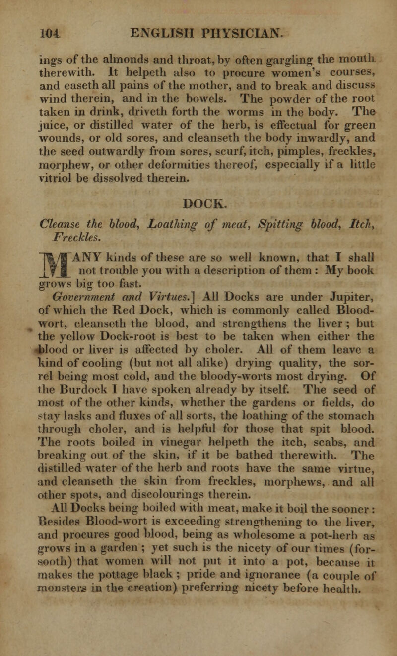 ings of the almonds and throat, by often gargling the mouth therewith. It helpeth also to procure women's courses, and easeth all pains of the mother, and to break and discuss wind therein, and in the bowels. The powder of the root taken in drink, driveth forth the worms in the body. The juice, or distilled water of the herb, is effectual for green wounds, or old sores, and cleanseth the body inwardly, and the seed outwardly from sores, scurf, itch, pimples, freckles, morphew, or other deformities thereof, especially if a little vitriol be dissolved therein. DOCK. Cleanse the blood, Loathing of meat, Spitting blood, Itch, Freckles. ANY kinds of these are so well known, that I shall not trouble you with a description of them : My book grows big too fast. Government and Virtues.] All Docks are under Jupiter, of which the Red Dock, which is commonly called Blood- wort, cleanseth the blood, and strengthens the liver ; but the yellow Dock-root is best to be taken when either the 4>lood or liver is affected by choler. All of them leave a kind of cooling (but not all alike) drying quality, the sor- rel being most cold, and the bloody-worts most drying. Of the Burdock I have spoken already by itself. The seed of most of the other kinds, whether the gardens or fields, do stay lasks and fluxes of all sorts, the loathing of the stomach through choler, and is helpful for those that spit blood. The roots boiled in vinegar helpeth the itch, scabs, and breaking out of the skin, if it be bathed therewith. The distilled water of the herb and roots have the same virtue, and cleanseth the skin from freckles, morphews, and all other spots, and discolouring.* therein. All Docks being boiled with meat, make it boil the sooner : Besides Blood-wort is exceeding strengthening to the liver, and procures good blood, being as wholesome a pot-herb as grows in a garden ; yet such is the nicety of our times (for- sooth) that women will not put it into a pot, because it makes the pottage black ; pride and ignorance (a couple of monsters in the creation) preferring nicety before health.