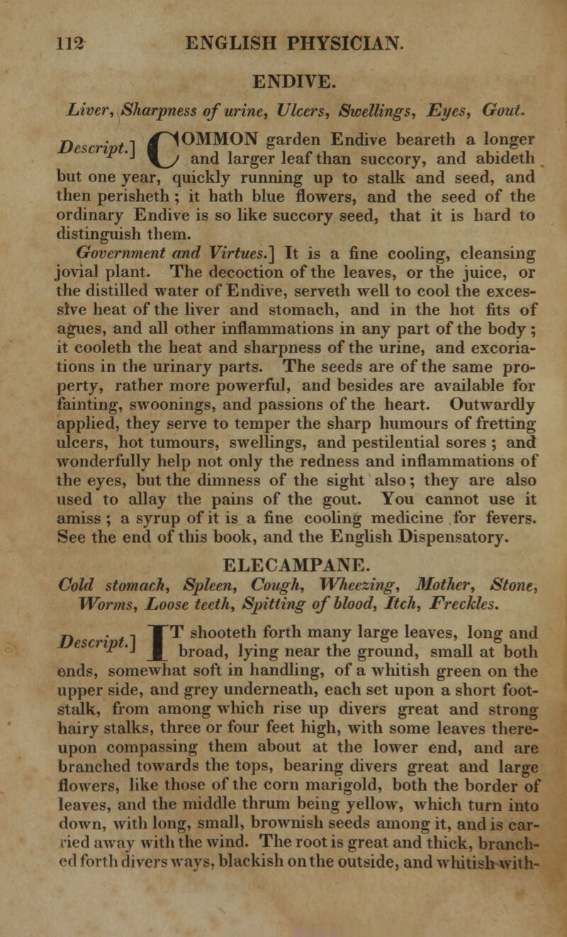 ENDIVE. Liver, Sharpness of urine, Ulcers, Swellings, Eyes, Gout. Descrivt~\ /COMMON garden Endive beareth a longer ^ ■* \_y and larger leaf than succory, and abideth but one year, quickly running up to stalk and seed, and then perisheth ; it hath blue flowers, and the seed of the ordinary Endive is so like succory seed, that it is hard to distinguish them. Government and Virtues.] It is a fine cooling, cleansing jovial plant. The decoction of the leaves, or the juice, or the distilled water of Endive, serveth well to cool the exces- sive heat of the liver and stomach, and in the hot fits of agues, and all other inflammations in any part of the body; it cooleth the heat and sharpness of the urine, and excoria- tions in the urinary parts. The seeds are of the same pro- perty, rather more powerful, and besides are available for fainting, swoonings, and passions of the heart. Outwardly applied, they serve to temper the sharp humours of fretting ulcers, hot tumours, swellings, and pestilential sores ; and wonderfully help not only the redness and inflammations of the eyes, but the dimness of the sight also; they are also used to allay the pains of the gout. You cannot use it amiss ; a syrup of it is a fine cooling medicine for fevers. See the end of this book, and the English Dispensatory. ELECAMPANE. Cold stomach, Spleen, Cough, Wlieezing, Mother, Stone, Worms, Loose teeth, Spitting of blood, Itch, Freckles. n W1 T^ snooteth forth many large leaves, long and riP *J J [ broad, lying near the ground, small at both ends, somewhat soft in handling, of a whitish green on the upper side, and grey underneath, each set upon a short foot- stalk, from among which rise up divers great and strong hairy stalks, three or four feet high, with some leaves there- upon compassing them about at the lower end, and are branched towards the tops, bearing divers great and large flowers, like those of the corn marigold, both the border of leaves, and the middle thrum being yellow, which turn into down, with long, small, brownish seeds among it, and is car- ried away with the wind. The root is great and thick, branch- ed forth divers ways, blackish on the outside, and whitish with-