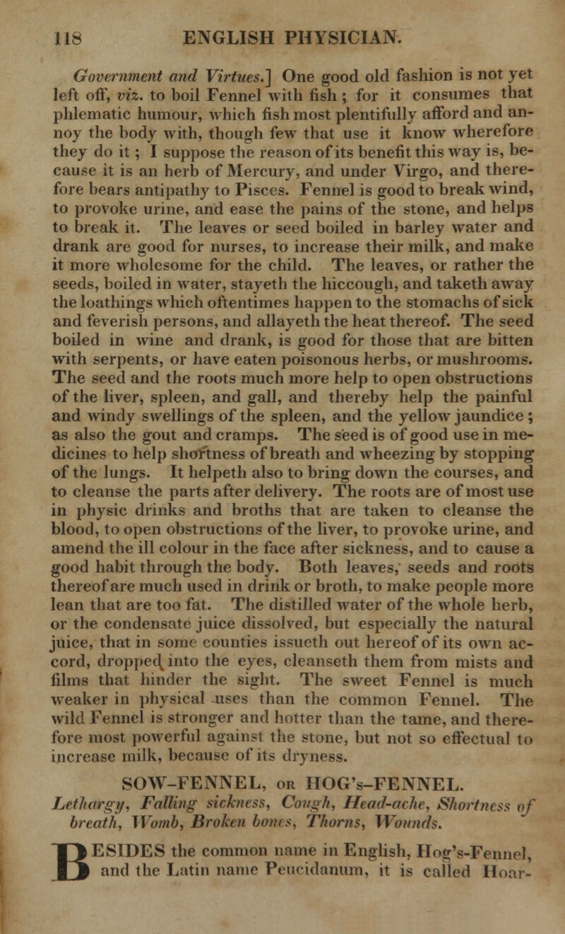 Government and Virtues.'] One good old fashion is not yet left off, viz. to boil Fennel with fish ; for it consumes that phlematic humour, which fish most plentifully afford and an- noy the body with, though few that use it know wherefore they do it; I suppose the reason of its benefit this way is, be- cause it is an herb of Mercury, and under Virgo, and there- fore bears antipathy to Pisces. Fennel is good to break Avind, to provoke urine, and ease the pains of the stone, and helps to break it. The leaves or seed boiled in barley water and drank are good for nurses, to increase their milk, and make it more wholesome for the child. The leaves, or rather the seeds, boiled in water, stayeth the hiccough, and taketh away the loathings which oftentimes happen to the stomachs of sick and feverish persons, and allayeth the heat thereof. The seed boded in wine and drank, is good for those that are bitten with serpents, or have eaten poisonous herbs, or mushrooms. The seed and the roots much more help to open obstructions of the liver, spleen, and gall, and thereby help the painful and windy swellings of the spleen, and the yellow jaundice ; as also the gout and cramps. The seed is of good use in me- dicines to help shortness of breath and wheezing by stopping of the lungs. It helpeth also to bring down the courses, and to cleanse the parts after delivery. The roots are of most use in physic drinks and broths that are taken to cleanse the blood, to open obstructions of the liver, to provoke urine, and amend the ill colour in the face after sickness, and to cause a good habit through the body. Both leaves, seeds and roots thereof are much used in drink or broth, to make people more lean that are too fat. The distilled water of the whole herb, or the condensate juice dissolved, but especially the natural juice, that in some counties issueth out hereof of its own ac- cord, dropped^into the eyes, cleanseth them from mists and films that hinder the sight. The sweet Fennel is much weaker in physical uses than the common Fennel. The wild Fennel is stronger and hotter than the tame, and there- fore most powerful against the stone, but not so effectual to increase milk, because of its dryness. SOW-FENNEL, or HOG's-FENNEL. Lethargy, Falling sickness, Cough, Head-ache, Shortness of breath, Womb, Broken bones, Thorns, Wounds. ESIDES the common name in English, Hog's-Fennel, and the Latin name Peucidanum, it is called Hoar- B