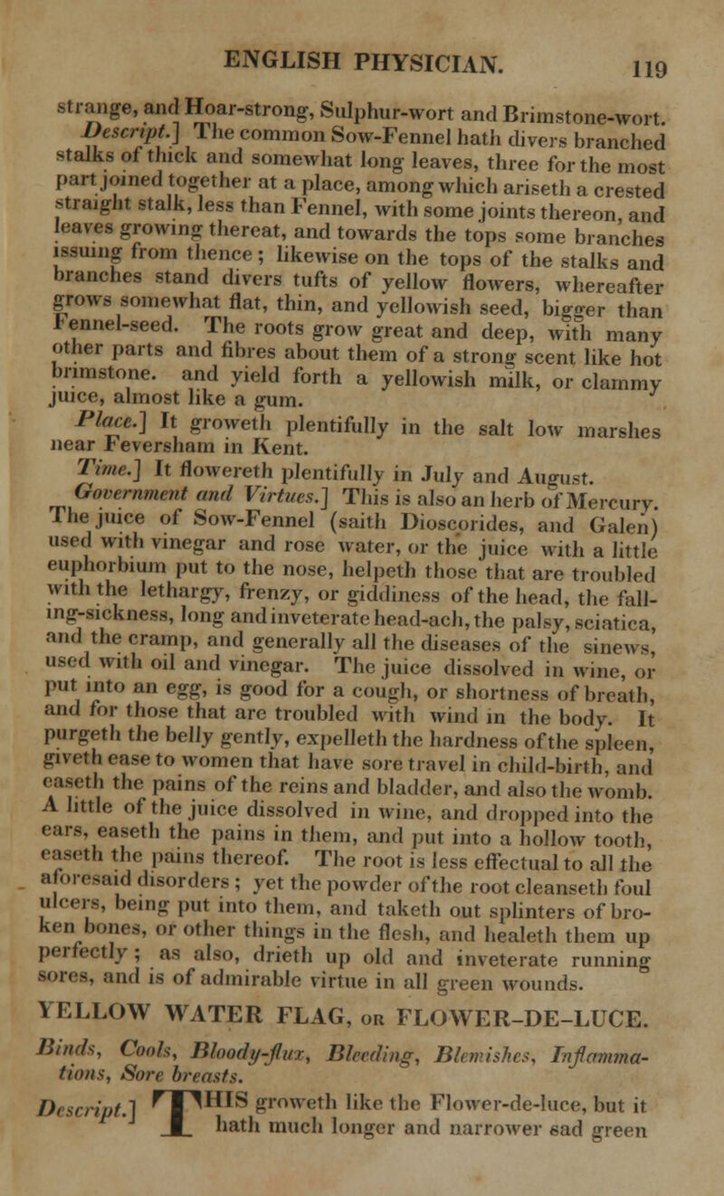 strange, and Hoar-strong, Sulphur-wort and Brimstone-wort Rescript.) The common Sow-Fennel hath divers branched stalks of thick and somewhat long leaves, three for the most part joined together at a place, among which ariseth a crested straight stalk, less than Fennel, with some joints thereon, and leaves growing thereat, and towards the tops some branches issuing from thence; likewise on the tops of the stalks and branches stand divers tufts of yellow flowers, whereafter grows somewhat flat, thin, and yellowish seed, bigger than I ennel-seed. The roots grow great and deep, with many other parts and fibres about them of a strong scent like hot brimstone, and yield forth a yellowish milk, or clammy juice, almost like a gum. Place.] It groweth plentifully in the salt low marshes near b eversham in Kent. Time.] It flowereth plentifully in July and August. Government and Virtues.] This is also an herb of Mercury The juice of Sow-Fennel (saith Dioscorides, and Galen) used with vinegar and rose water, or the juice with a little euphorbium put to the nose, helpeth those that are troubled with the lethargy, frenzy, or giddiness of the head, the faH- mg-sickness, long and inveterate head-ach, the palsy, sciatica, and the cramp, and generally all the diseases of the sinews used with oil and vinegar. The juice dissolved in wine, or put into an egg, is good for a cough, or shortness of breath, and for those that are troubled with wind in the body. It purgeth the belly gently, expelleth the hardness of the spleen, giveth ease to women that have sore travel in child-birth, and easeth the pains of the reins and bladder, and also the womb. A little of the juice dissolved in wine, and dropped into the ears, easeth the pains in them, and put into a hollow tooth, easeth the pains thereof. The root is less effectual to all the aforesaid disorders; yet the powder of the root cleansetli foul ulcers, being put into them, and taketh out splinters of bro- ken bones, or other things in the flesh, and healeth them up perfectly; as also, drieth up old and inveterate running sores, and is of admirable virtue in all green wounds. YELLOW WATER FLAG, ou FLOWER-DE-LUCE. Binds, Cools, Bloody-flux, Bleeding, Blemishes, Inflamma- tions, Sore breasts. f)>■■script.] ^T^HIS groweth like the Flower-de-luce, but it I bath much longer and narrower sad green