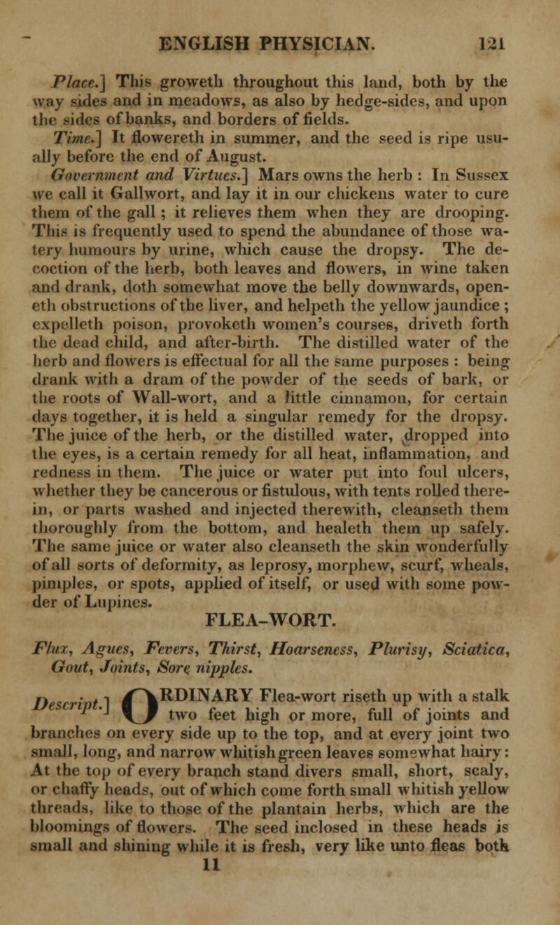 Place.] This groweth throughout this land, both by the way sides and in meadows, as also by hedge-sides, and upon the sides of banks, and borders of fields. Time.] It flowereth in summer, and the seed is ripe usu- ally before the end of August. Government and Virtues.] Mars owns the herb : In Sussex we call it Gallwort, and lay it in our chickens water to cure them of the gall; it relieves them when they are drooping. This is frequently used to spend the abundance of those wa- tery humours by urine, which cause the dropsy. The de- coction of the herb, both leaves and flowers, in wine taken and drank, doth somewhat move the belly downwards, open- eth obstructions of the liver, and helpeth the yellow jaundice ; expelleth poison, provoketh women's courses, driveth forth the dead child, and after-birth. The distilled water of the herb and flowers is effectual for all the same purposes : being drank with a dram of the powder of the seeds of bark, or the roots of Wall-wort, and a little cinnamon, for certain days together, it is held a singular remedy for the dropsy. The juice of the herb, or the distilled water, ^dropped into the eyes, is a certain remedy for all heat, inflammation, and redness in them. The juice or water put into foul ulcers, whether they be cancerous or fistulous, with tents rolled there- in, or parts washed and injected therewith, cleanseth them thoroughly from the bottom, and healeth them up safely. The same juice or water also cleanseth the skin wonderfully of all sorts of deformity, as leprosy, morphew, scurf, wheals, pimples, or spots, applied of itself, or used with some pow- der of Lupines. FLEA-WORT. Flux, Agues, Fevers, Thirst, Hoarseness, Plurisij, Sciatica, Govt, Joints, Sore, nipples. Descrint 1 /\RDINARY Flea-wort riseth up with a stalk J J \J two feet high or more, full of joints and branches on every side up to the top, and at every joint two small, long, and narrow whitish green leaves somewhat hairy: At the top of every branch stand divers small, short, scaly, or chaffy heads, out of which come forth small whitish yellow threads, like to those of the plantain herbs, which are the bloomings of flowers. The seed inclosed in these heads is small and shining while it is fresh, very like unto fleas both 11