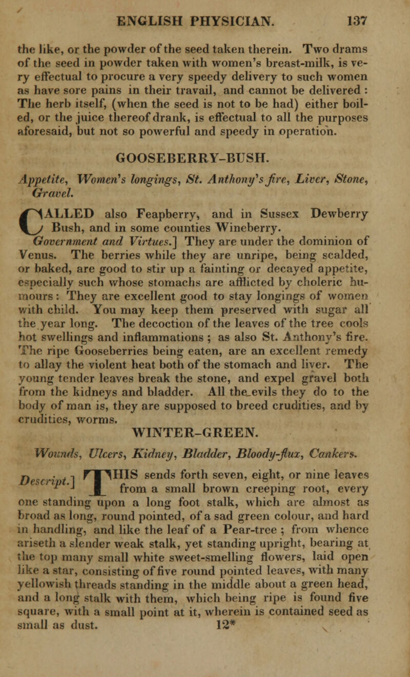 the like, or the powder of the seed taken therein. Two drams of the seed in powder taken with women's breast-milk, is ve- ry effectual to procure a very speedy delivery to such women as have sore pains in their travail, and cannot be delivered : The herb itself, (when the seed is not to be had) either boil- ed, or the juice thereof drank, is effectual to all the purposes aforesaid, but not so powerful and speedy in operation. GOOSEBERRY-BUSH. Appetite, Women's longings, St. Anthony's fir e, Liver, Stone, Gravel. CALLED also Feapberry, and in Sussex Dewberry Bush, and in some counties Wineberry. Government and Virtues.] They are under the dominion of Venus. The berries while they are unripe, being scalded, or baked, are good to stir up a fainting or decayed appetite, especially such whose stomachs are afflicted by choleric hu- mours : They are excellent good to stay longings of women v/ith child. You may keep them preserved with sugar all the year long. The decoction of the leaves of the tree cools hot swellings and inflammations ; as also St. Anthony's fire. The ripe Gooseberries being eaten, are an excellent remedy to allay the violent heat both of the stomach and liver. The young tender leaves break the stone, and expel gravel both from the kidneys and bladder. All the_evils they do to the body of man is, they are supposed to breed crudities, and by crudities, worms. WINTER-GREEN. Wounds, Ulcers, Kidney, Bladder, Bloody-flux, Cankers. D <s ' 11 PTHHIS sends forth seven, eight, or nine leaves P '■ from a small brown creeping root, every one standing upon a long foot stalk, which are almost as broad as long, round pointed, of a sad green colour, and hard in handling, and like the leaf of a Pear-tree ; from whence ariseth a slender weak stalk, yet standing upright, bearing at the top many small white sweet-smelling flowers, laid open like a star, consisting of five round pointed leaves, with many yellowish threads standing in the middle about a green head, and a long stalk with them, which being ripe is found five square, with a small point at it, wherein is contained seed as small as dust. 12*