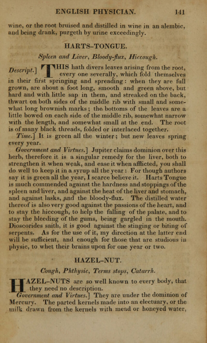 wine, or the root bruised and distilled in wine in an alembic, and being drank, purgeth by urine exceedingly. HARTS-TONGUE. Spleen and Liver, Bloody-flux, Hiccough. Descrivt 1 ^ I ^HIS hath divers leaves arising from the root, ^ ■' J_ every one severally, which fold themselves in their first springing and spreading: when they are full grown, are about a foot long, smooth and green above, but hard and with little sap in them, and streaked on the back, thwart on both sides of the middle rib with small and some- what long brownish marks; the bottoms of the leaves are a little bowed on each side of the middle rib, somewhat narrow with the length, and somewhat small at the end. The root is of many black threads, folded or interlaced together. Time.] It is green all the winter; but new leaves spring every year. Government and Virtues.] Jupiter claims dominion over this herb, therefore it is a singular remedy for the liver, both to strengthen it when weak, and ease it when afflicted, you shall do well to keep it in a syrup all the year : For though authors say it is green all the year, I scarce believe it. Harts Tongue is much commended against the hardness and stoppings of the spleen and liver, and against the heat of the liver and stomach, and against lasks, and the bloody-flux. The distilled water thereof is also very good against the passions of the heart, and to stay the hiccough, to help the falling of the palate, and to stay the bleeding of the gums, being gargled in the mouth. Dioscorides saith, it is good against the stinging or biting of serpents. As for the use of it, my direction at the latter end will be sufficient, and enough for those that are studious in physic, to whet their brains upon for one year or two. HAZEL-NUT. Cough, Phthysic, Terms stops, Catarrh. HAZEL-NUTS are so well known to every body, that they need no description. Government atid Virtues.] They are under the dominion of Mercury. The parted kernels made into an electuary, or the milk drawn from the kernels with mead or honeyed water,