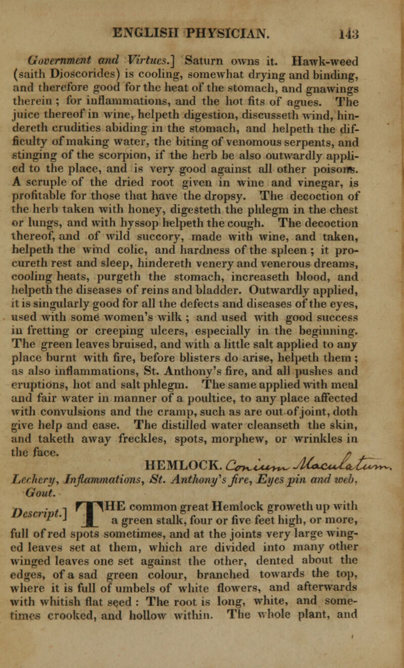 Government and Virtues.] Saturn owns it. Hawk-weed (saith Djoscorides) is cooling, somewhat drying and binding, and therefore good for the heat of the stomach, and gnawings therein ; for inflammations, and the hot fits of agues. The juice thereof in wine, helpeth digestion, discusseth wind, hin- dereth crudities abiding in the stomach, and helpeth the dif- ficulty of making water, the biting of venomous serpents, and stinging of the scorpion, if the herb be also outwardly appli- ed to the place, and is very good against all other poisons. A scruple of the dried root given in wine and vinegar, is profitable for those that have the dropsy. The decoction of the herb taken with honey, digesteth the phlegm in the chest or lungs, and with hyssop helpeth the cough. The decoction thereof, and of wild succory, made with wine, and taken, helpeth the wind colic, and hardness of the spleen ; it pro- cureth rest and sleep, hindereth venery and venerous dreams, cooling heats, purgeth the stomach, increaseth blood, and helpeth the diseases of reins and bladder. Outwardly applied, it is singularly good for all the defects and diseases of the eyes, used with some women's wilk ; and used with good success in fretting or creeping ulcers, especially in the beginning. The green leaves bruised, and with a little salt applied to any place burnt with fire, before blisters do arise, helpeth them; as also inflammations, St. Anthony's fire, and all pushes and eruptions, hot and salt phlegm. The same applied with meal and fair water in manner of a poultice, to any place affected with convulsions and the cramp, such as are out of joint, doth give help and ease. The distilled water cleanseth the skin, and taketh away freckles, spots, morphew, or wrinkles in HEMLOCK. Ctr^iu^^jUeLCuI^t^^, Lechery, Inflammations, St. Anthony1 s fire, Eyes pin a?id web, Gout. n •' /1 ^ I ^HE common great Hemlock groweth up with  '■• a green stalk, four or five feet high, or more, full of red spots sometimes, and at the joints very large wing- ed leaves set at them, which are divided into many other winged leaves one set against the other, dented about the edges, of a sad green colour, branched towards the top, where it is full of umbels of white flowers, and afterwards with whitish flat seed : The root is long, white, and some- times crooked, and hollow within. The whole plant, and