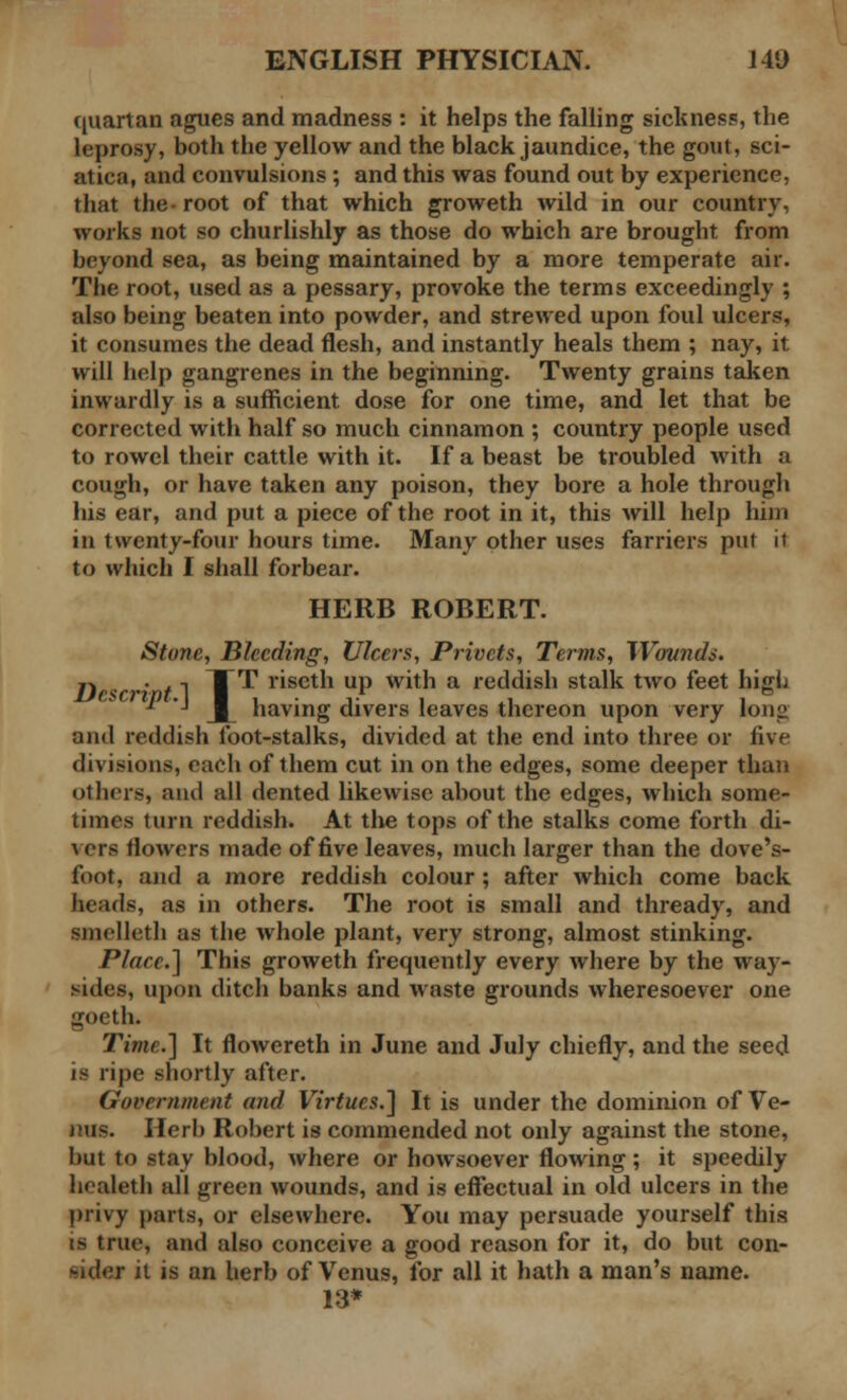 quartan agues and madness : it helps the falling sickness, the leprosy, both the yellow and the black jaundice, the gout, sci- atica, and convulsions ; and this was found out by experience, that the- root of that which groweth wild in our country, works not so churlishly as those do which are brought from beyond sea, as being maintained by a more temperate air. The root, used as a pessary, provoke the terms exceedingly ; also being beaten into powder, and strewed upon foul ulcers, it consumes the dead flesh, and instantly heals them ; nay, it will help gangrenes in the beginning. Twenty grains taken inwardly is a sufficient dose for one time, and let that be corrected with half so much cinnamon ; country people used to rowel their cattle with it. If a beast be troubled with a cough, or have taken any poison, they bore a hole through his ear, and put a piece of the root in it, this will help hint in twenty-four hours time. Many other uses farriers put it to which I shall forbear. HERB ROBERT. Stone, Bleeding, Ulcers, Privets, Terms, Wovnds. Tip< ' / 1 T^ r*setn UP with a reddish stalk two feet high * ■' J |_ having divers leaves thereon upon very long and reddish foot-stalks, divided at the end into three or five divisions, each of them cut in on the edges, some deeper than ol hers, and all dented likewise about the edges, which some- times turn reddish. At the tops of the stalks come forth di- vers flowers made of five leaves, much larger than the dove's- foot, and a more reddish colour; after which come back heads, as in others. The root is small and thready, and uoelleth as the whole plant, very strong, almost stinking. Place.] This groweth frequently every where by the way- sides, upon ditch banks and waste grounds wheresoever one goeth. Time.] It flowereth in June and July chiefly, and the seed is ripe shortly after. Government and Virtues.] It is under the dominion of Ve- nus. Herb Robert is commended not only against the stone, but to stay blood, where or howsoever flowing ; it speedily hcaleth all green wounds, and is effectual in old ulcers in the privy parts, or elsewhere. You may persuade yourself this is true, and also conceive a good reason for it, do but con- sider it is an herb of Venus, for all it hath a man's name. 13*